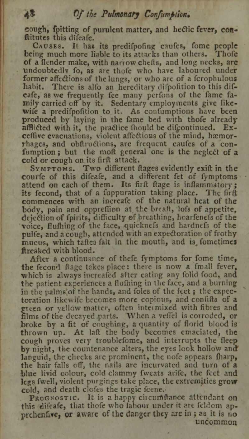 congh, fpitting of purulent matter, and hectic fever, con- ftitutes this difeafe. Causes. It has its prcdifpofing caufes, fome people being much more liable to its attacks than others. Thofe of a [lender make, with narrow chtfls, and long necks, arc undoubtedly fo, as are thofe who have laboured under former afftctions of the lungs, or who art of a fcrophnlous habit. There is alfo an hereditary dilpofition to this dif- eafe, as we frequently fee many perfons of the fame fa- mily carried off by it. Sedentary employments give like- wife a predifpofition to it. As confumptions have been produced by laying in the fame bed with thofe already afflicted with it, the practice fhould be difjpontinued. Ex- ceffive evacuations, violent affections of the mind, haemor- rhages, and obftrucYions, are frtqucnt caufes of a con- fumption ; but the molt general one is the neglect of a cold or cough on its firft attack. Symptoms. Two different ftages evidently exift in the courfe of this difeafe, and a different fet of fymptoms attend on each of them. It6 firft ftage is inflammatory; its fecond, that of a fuppuration taking place. The firft commences with an increafe of the natural heat of the body, pain and oppreffion at the brcaft, lofs of appetite, dejection of fpirits, difficulty of breathing, hoarfenefs of the voice, flufhing of the face, quicknefs and hardnefs of the pulfe, and a cough, attended with an expectoration of frothy mucus, which tafte3 fait in the mouth, and is. fometimes ftreaked with blood. After a continuance of thefe fymptoms for fome time, the fecond ftage takes place: there is now a fmall fever, which is always increased after eating any folid food, and the patient experiences a flufhing in the face, and a burning in the palms of the hands, and foles of the ftet; the expec- toration likewife becomes more copious, and confift3 of a green or yellow matter, often intei mixed with fibres and films of the decayed p:irts. When a veflel is corroded, or broke by a fit of coughing, a quantity of florid blood is thrown up. At laft the body becomes emaciated, the cough proves very troublefomc, and interrupts the fletp by night, the countenance alters, the eyes look hollow andf languid, the cheeks are prominent, the nofc appears fliarp, the hair falls off, the nails are incurvated and turn of a blue livid colour, cold clammy fweats arife, the feet and legs fwell, violent pnrgings take place, the extremities grow cold, and death c'ofes the tragic fcene. Prognostic, It is a happy circurnftance attendant on this difeafe, that thofe who labour under it ?.xt feldom ap- prthenfivei or aware of the danger they arc in ; aa it is no uncommon