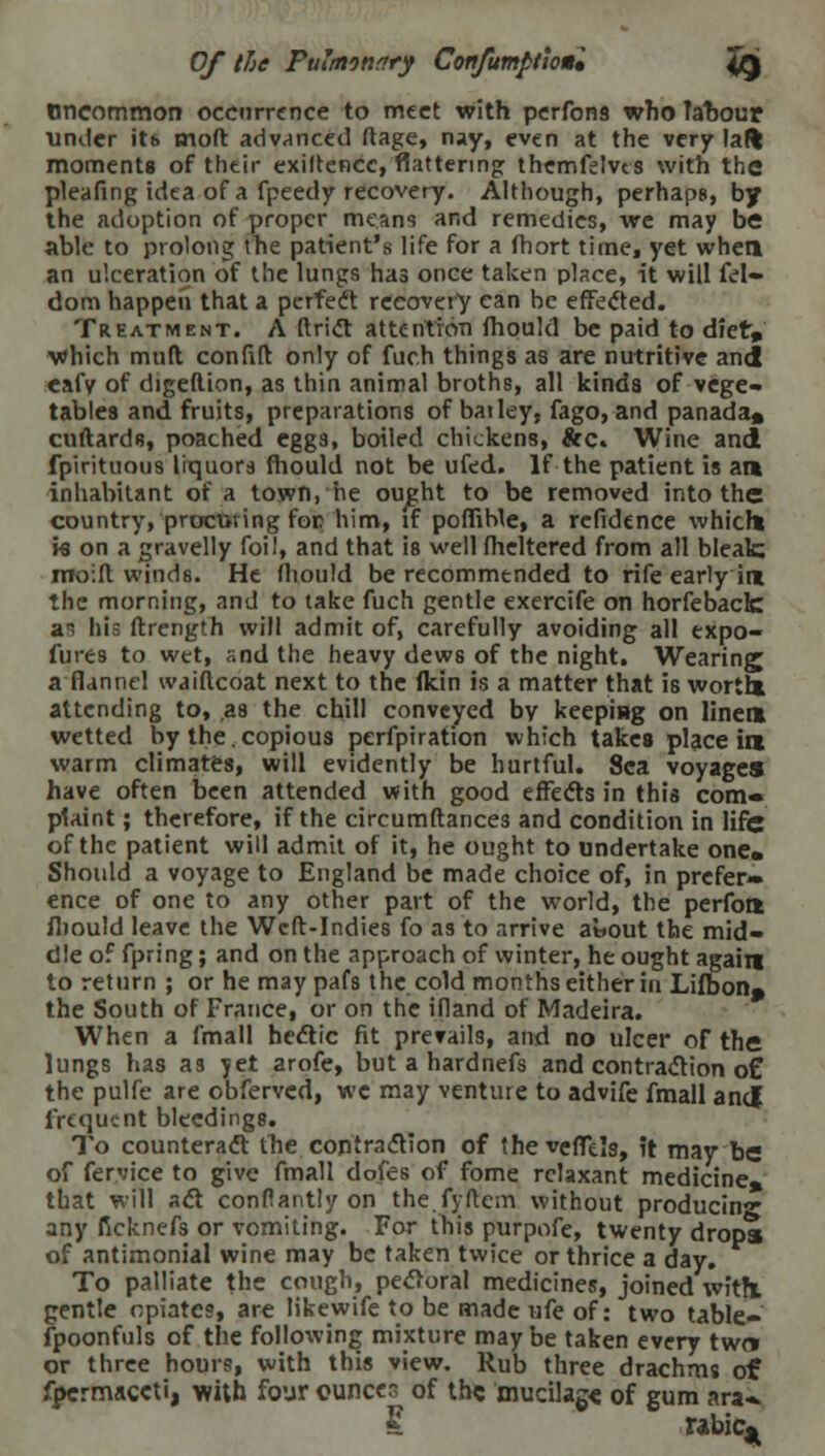 Uncommon occurrence to meet with perfons who lahour under itt> molt advanced ftage, nay, even at the very lafl moments of their exigence, flattering themfelves with the plealing idea of a fpeedy recovery. Although, perhaps, by the adoption of proper means and remedies, we may be able to prolong the patient's life for a fhort time, yet when an ulceration of the lungs has once taken place, it will fel- dom happen that a perfect recovery can be effected. Treatment. A ftrict attention mould be paid to diet, which mult confift only of fuch things as are nutritive and eafy of digeftion, as thin animal broths, all kinds of vege- tables and fruits, preparations of bat ley, fago, and panada* cuftards, poached eggs, boiled chickens, &c. Wine and fpirituous liquors mould not be ufed. If the patient is at* inhabitant of a town, he ought to be removed into the country, procuring foe him, if pofiiMe, a refidence whicht k on a gravelly foil, and that is well fheltered from all bleak moilt wind8. He fhould be recommended to rife early ire the morning, and to take fuch gentle exercife on horfeback a~ his ftrength will admit of, carefully avoiding all expo- fures to wet, and the heavy dews of the night. Wearing a flannel waiftcoat next to the (kin is a matter that is wortl* attending to, as the chill conveyed by keeping on linen wetted by the.copious perforation which takes place im warm climates, will evidently be hurtful. Sea voyages have often been attended with good effects in this com* plaint; therefore, if the circumftances and condition in life of the patient will admit of it, he ought to undertake one. Should a voyage to England be made choice of, in prefer- ence of one to any other part of the world, the perfont ihould leave the Weft-Indies fo as to arrive ai.out the mid- dle of fpring; and on the approach of winter, he ought again to return ; or he may pafs the cold months either in Lifbon. the South of France, or on the ifland of Madeira. When a fmall hectic fit prevails, and no ulcer of the lungs has as yet arofe, but a hardnefs and contraction o£ the pulfe are obferved, we may venture to advife fmall and frequent bleedings. To counteract the contraction of theveflels, it may be of fervice to give fmall dofes of fome relaxant medicine* that will act confiantly on the fyftcm without producing any ficknefs or vomiting. For this purpofe, twenty drops of antimonial wine may be taken twice or thrice a day. To palliate the cough, pecloral medicines, joined with, gentle opiates, are likewife to be made ufe of: two table- fpoonfuls of the following mixture may be taken every two* or three hours, with this view. Rub three drachms of fpcrrnaceti, with four ounces of the mucilage of gum ara» £ Tabic*