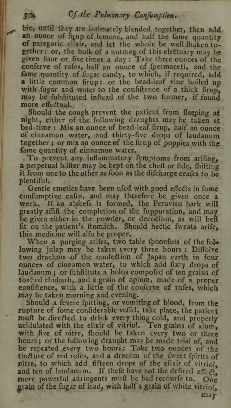 , bic, until they are intimately blended together, then add an ounce of ii^up of lemons, and half the fame quantity of paregoric elixir, and let the whole be well fhaken to- gether: or, the bulk of a nutmeg of this ele&uary may bfi given four or five times a day : Take three ounces of the conferve of rofes, half an ounce of fpermaceti, and the fan>e quantity of iugar candy, to which, if required, add a little common firup: or the bead-leaf vine boiled up with fugar and water to the confidence of a thick firup, may be fubitituted inftcad of the two former, if found more effectual. Should the cough prevent the patient from flecping at night, either of the following draughts may be taken at bed-time : Mix an ounce of bead-leaf firup, half an ounce of cinnamon water, and thirty-five drops of laudanum together; or mix an ounce of the firup of poppies with the fame quantity of cinnamon water. To prevent any inflammatory fymptoms from arifing, a perpetual b.ifter may be kept on the cheft or fide, /hifting it from one to the other as foon as the difcharge ceafes to be plentiful. Gentle emetics have been ufed with good effects in fome confumptive cafes, and may therefore be given once a week. Jf an abfeefs is formed, the Peruvian bark will greatly affift the completion of the fuppuration, and may be given either in the powder, or decoction, as will be(t fit on the patient's ftomach. Should hectic fweats arife, this medicine will alfo be proper. When a purging arifes, two table fpoonfuls of the fol« lowing julap may be taken every three hours : Diffolve two drachms of the confection of Japan earth in fctir ounces of cinnamon water, to which add fixty drops of laudanum ; or fubftitute a bolus compofed of ten grains cf toa'/ed rhubarb, and a grain of opium, made of a proper confiftence, with a little of the conluve of rofes, which may be taken morning and evening. Should a fevere fpitting, or vomiting of blood, from the rupture of fome considerable veffel, take place, the patient rouft be directed to drink every thing cold, and properly acidulated with the elixir of vitriol. Ten grains of alum, with five of nitre, fhould be taken every two or three hours; or the following draught may be made trial of, and be repeated every two hours: Take two ounces of the tincture of red rofes, and a drachm of the -Tweet fpirits of pitre, to which add fifteen drops of the elixir of vitriol, and ten of laudanum. If thefe have not the defired effect, more powerful aflrmgents mnft be had rccourfe to. One grain of the fugar of lead, with half a grain of white vitriol, ztidy