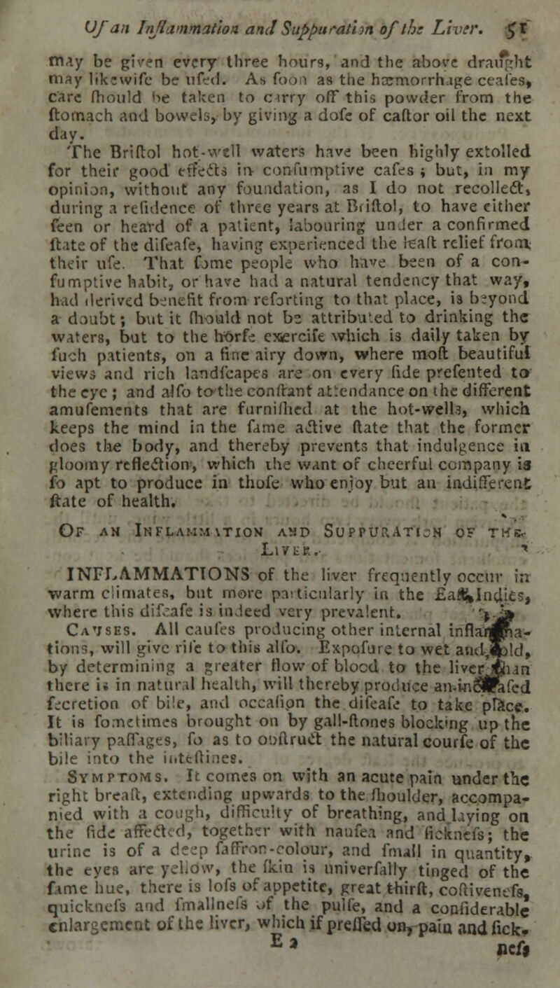 Ufan Inflammation andSuppuration of the Liver. £t may be given every three hours, and the above draught may likewife be iifed. As foon as the haemorrhage ceafes, care fhould he taken to orry off this powder from the ftomaeh and bowels, by giving a dofe of caftor oil the next day. The Briftol hot-well waters have been highly extolled for their good effects in- consumptive cafes ; but, in my opinion, without any foundation, as I do not recollect, during a relidence of three years at Briftol, to have either feen or heard of a patient, labouring unJer a confirmed ftate of the difeafe, having experienced the tealt relief from their ufe. That fome people who have been of a con- fumptive habit, or have had a natural tendency that way, had derived benefit from-reforming to that place, is beyond a doubt; but it (hoaid not be attributed to drinking the waters, but to the hftrfe cxercife which is daily taken by fach patients, on a fine airy down, where moft beautiful views and rich hndfeapts are on every fide prefented to the eye ; and alfo to the confhint attendance on ihe different amufements that are fnrniflied at the hot-well.3, which keeps the mind in the fame active ftate that the former does the body, and thereby prevents that indulgence in gloomy reflection, which ihe want of cheerful company 13 fo apt to produce in thole who enjoy but an indifferent ftate of health. Of am Inflamm\tion asd Suppuration of twb.- Lit £*'.'■ ■» INFLAMMATIONS of the liver frequently occur in warm climates, but more particularly in the £a#»Indies, where this difeafe is indeed very prevalent. >-i» CaVSBS. All caufes producing other internal inflamma- tions, will give vile to this alfo. Expofure to wet and-Jpld, by determining a greater How of blocd to the liverjfcun there is in natural health, will thereby produce an.inSlrafed fecretion of bile, and occafipn the difeafe to take place. It is fometimes brought on by gall-ftoncs blocking up the biliary pafiages, fo as to o'.nlruct the natural courfe of the bile into the inteftioet. Symptoms. It comes on with an acute pain under the right breaft, extending upwards to the fhoulder, accompa- nied with a cough, difficulty of breathing, and laying on the fide affected, together with naofea and fic&neft; the urine is of a deep fafFron-colour, and fnuil in quantity, the eyes arc yellow, the fkin is nniverfally tinged of the fame hue, there is lofs of appetite, great thirft, cofiivenefs, quicknefs and fnullnefs of the pulfe, and a contiderable enlargement of the liver, which if prefled o%-paia andfick- E * ncf,