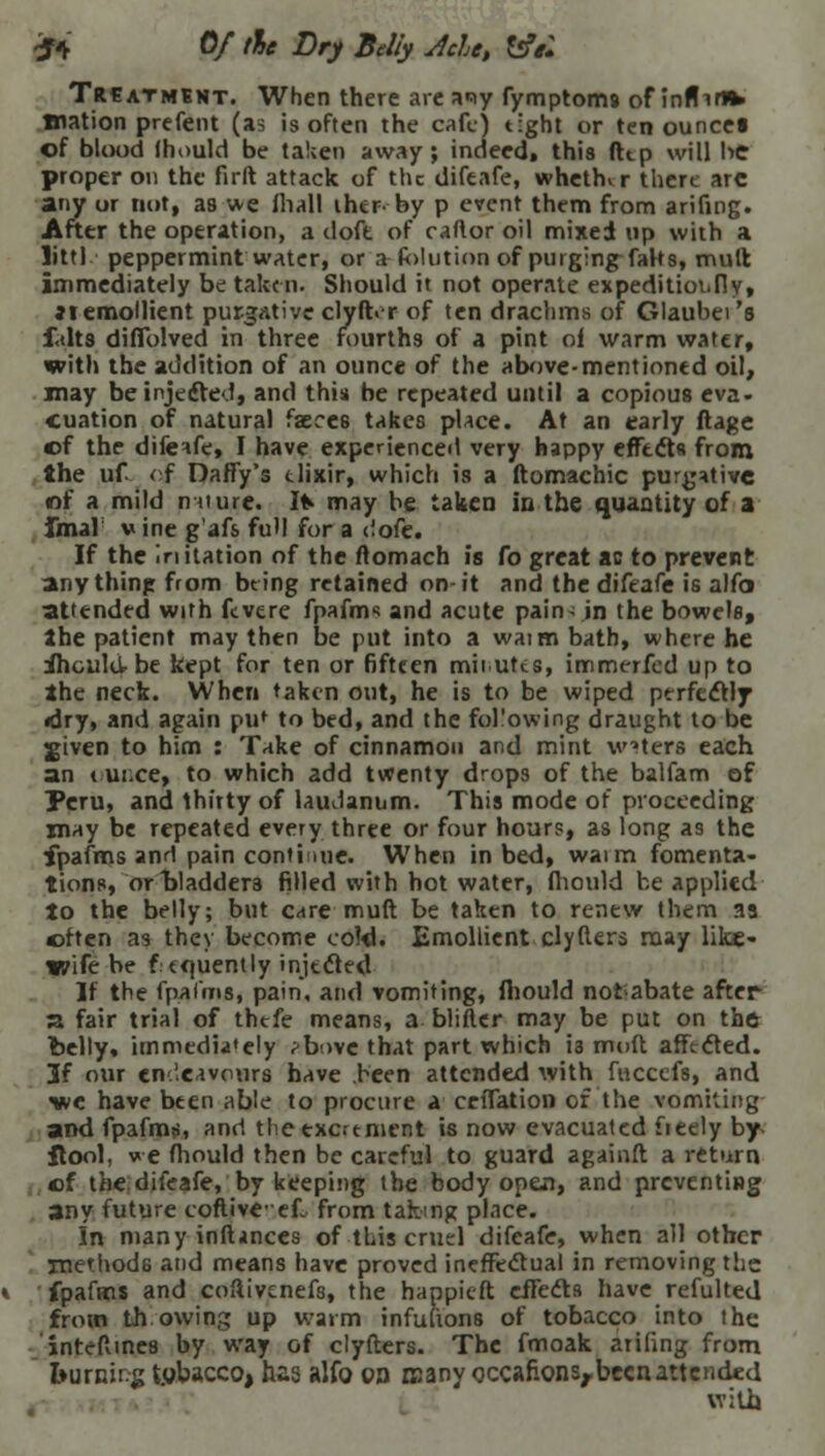 ft 0/ the Dry Belly Jde, &7: Treatment. When there are a*iy fymptoms of inflirvh> Wation prefent (as is often the cafe) tight or ten ouncei of blood Ihould be taken away; indeed, this dtp will be proper on the firft attack of the difeafe, whether there arc any or not, as we fiiall iher by p event them from arifing. After the operation, a doft of caflor oil mixed up with a littl peppermint water, or a Solution of purging faHs, mull immediately be taken. Should it not operate expeditiot.fly» ax emollient purgative clyft.r of ten drachms of Glaubei's f.dt3 diffblved in three fourths of a pint oi warm water, with the addition of an ounce of the above-mentioned oil, may be injected, and this be repeated until a copious eva- cuation of natural faeces takes place. At an early ftagc of the difeafe, I have experienced very happy effects from the uf of Daffy's tlixir, which is a ftomachic purgative of a mild nature. Ifr may be taken in the quantity of a fmar w ine g'afs full for a liofe. If the In Ration of the itomach is Co great ac to prevent anything from being retained on-it and the difeafe is alfo attended with ftvere fpafms and acute pain- in the bowels, the patient may then be put into a waimbath, where he ihould-be kept for ten or fifteen mil utts, immerfed up to the neck. When taken out, he is to be wiped perfectly <dry, and again put to bed, and the following draught to be jgiven to him : Take of cinnamon and mint waters each an «ui.ee, to which add twenty drops of the balfam of Peru, and thirty of laudanum. This mode of proceeding xnay be repeated every three or four hours, as long as the fpafms and pain continue. When in bed, waim fomenta- tions, or bladders filled with hot water, fhould be applied to the belly; but care muft be taken to renew them 33 often as they become coW. Emollient clyfters may like- wife be f tquently injected If the fpafms, pain, and vomiting, fhould notabate after a fair trial of thefe means, a blifter may be put on the belly, immediately ^bove that part which i3 mod affected. 3f our endeavours have been attended with fuccefs, and wc have been able to procure a crffation of the vomiting and fpafms, and tlie excrement is now evacuated fieely by- Itool, we fhould then be careful to guard againft a return of the difeafe, by keeping the body open, and preventing any future coftive-ef. from taking place. In many inftinces of this cruel difeafe, when all other methods and means have proved ineffectual in removing the fpafms and coftivenefs, the happieft effects have refulted from th owing up warm infutions of tobacco into the inteflines by way of clyfters. The fmoak arifing from fcurnirg tobacco, has alfo on nsany cccafionsrbecnattcnded with