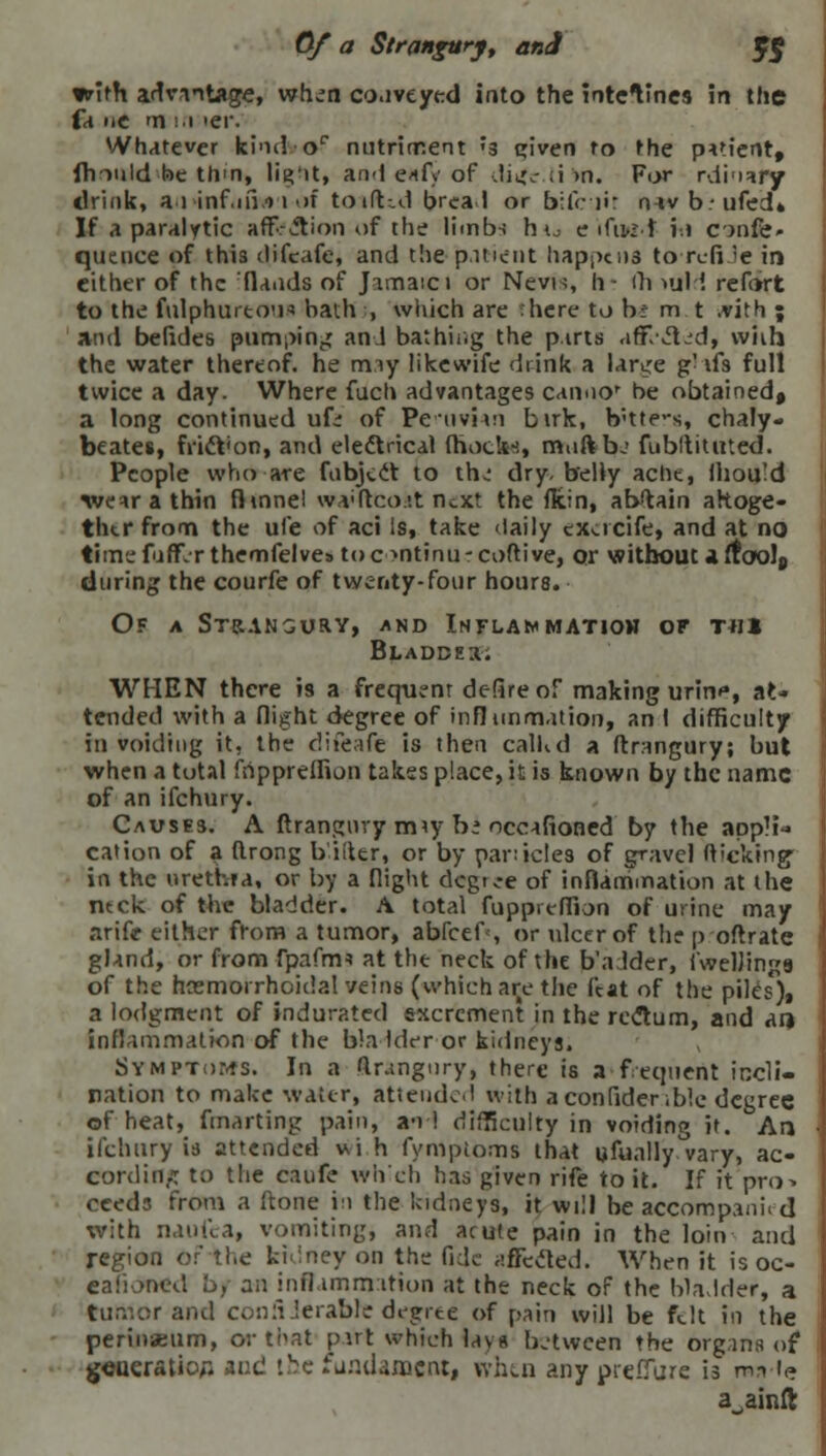 0/a Strangury, ar.A 5$ with advantage, wh.TO co.iveyed into the intetines in the fa iic m in >er. Whatever kind or nutriment ?a qiven to the patient, fhiuld he ttvn, lig'it, and e*fy of diife ;i >n. For rdinary drink, ai inf.in.-) i of totfUd bread or bile ii navbufed* If a paralytic aff<? ction of the limbs h ^ e ifuw-t \.\ cjnfe- quence of this difcafe, and the patient happens to reft <e in cither of the Hands of Jamaici or Nevis, li- ih »uld retort to the fulphurtou* bath , wliich are here tj b: m t .vith ; and befides pumping and bathing the parts ■iffl'ited, wiih the water thereof, he miy likewife drink a lanjre g- afs full twice a day. Where fuch advantages cannor be obtained, a long continued ufi of PcuvMn birk, b'tte-s, chaly. beates, fridt'on, and eledtrical (hock*, mnftbj fubltititted. People who are fnbjcct to th.' dry, belly ache, Ihould wear a thin fhnnel wwftcoat next the fkin, abstain altoge- ther fronn the ufe of aci Is, take daily excrcife, and at no timefuff-Tthemfelves toe >ntinu-coftive, or without a ftoo!8 during the courfe of twenty-four hours. Of a Strangury, and Inflammation or t«i Bladder. WHEN there is a frequent deftreof making urin^, at* tended with a flight degree of inflimmation, an 1 difficulty in voiding it, the difcafe is then calkd a ftrangury; but when a total frippreffion takes place, it is known by the name of an ifchury. Causes. A ftrangury miy hi occafioned by the appli* cation of a (Irong b'iiter, or by panicles of gravel flicking in the urethra, or by a flight degree of inflarnmation at the ntck of the bladder. A total fuppreffion of urine may arife either from a tumor, abfeefs or ulcer of the p oftrate gland, or from fpafnn at the neck of the b adder, fwelJings of the hemorrhoidal veins (which are the feat of the piles), a lodgment of indurated excrement in the rectum, and an inflammation of the bla Ider or kidneys. Symptoms. In a ftrangnry, there is a fequent incli- nation to make water, attended with a confidence degree of heat, fmarting pain, an! difficulty in voiding it. Arj ifchury is attended v,i h fymptoms that ufually°vary, ac- cording: to the caufe wh'ch has given rife to it. If it pro> cceds from a ftone in the kidneys, it will be accompanii d with naufca, vomiting, and acute pain in the loin and region or the kidney on the fide affected. When it is oc- eafioned L>, an inflammation at the neck of the bladder, a tumor and conSierabhe degree of pain will be felt in the perinseum, or that put which lays between the organs of generation and !v<; fundament, when any prefl a ainft
