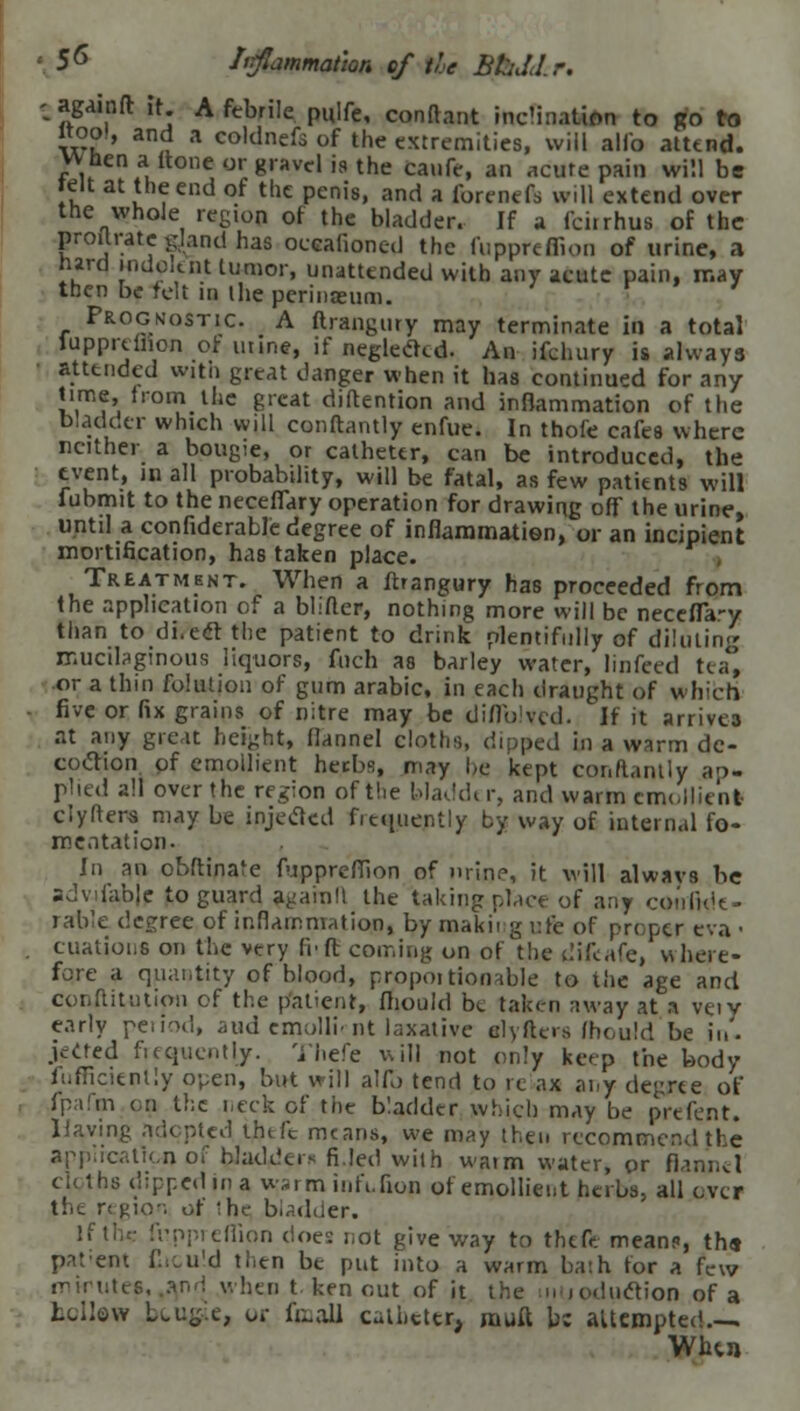 • 56 Irfiammat'ton of the BhJlr. - againft it Afebrile piilfe, conftant inclination to go to wool, and a coldnefs of the extremities, will alio attend, wnen a (tone or gravel j9 the caufe, an acute pain will be IV u , end of tllc Pcnis> and a forcn«ft will extend over the whole regiop of the bladder. If a Iciirhus of the proitrate gjand has occalioned the fuppreffion of urine, a turd Hidolcnt tumor, unattended with any acute pain, may then be felt in the perineum. Prognostic. A ftrangury may terminate in a total lupprdnon of mine, if neglected. An ifchury is always attended with great danger when it has continued for any time, fromthe great diftention and inflammation of the bladder which will conftantly enfue. In thofe cafes where neither a bougie, or catheter, can be introduced, the event, in all probability, will be fatal, as few patients will fubmit to the necefiary operation for drawing off the urine, until a confiderable degree of inflammation, or an incipient mortification, has taken place. Treatment. When a ftrangury has proceeded from the application of a blifter, nothing more will be necefla-y than to di.ect the patient to drink plentifully of diluting mucilaginous liquors, fnch as bailey water, linfeed tea, or a thin fokuion of gum arabic, in each draught of which five or fix grains of nitre may be diflblvcd. If it arrives at any great height, flannel cloths, dipped in a warm de- coction of emollient heebs, may be kept cor.ftantly ap- plied all over the region of the bladder, and warm emollient clyfters may be injected frequently by way of internal fo- mentation. In an obftinare fuppreflion of nrinr, it will alwavs be sdvilable to guard agarall the taking place of any confide- rable degree of inflammation, by rjaakii g ufe of proper eva • citations on the very fit ft coming on of the difeafe, where- fore a quantity of blood, propoi tionable to the age and conftitntion of the patient, fliould be taken away at a vtiv early period, aud emollirnt laxative elyfters fhould be in- jected frequently. Thefe will not only keep the body fuflicienlly open, but will alio tend to re ax any degree of fpafm on the neck of the bladder which may be prefent. Haying adopted thtfc means, we may then recommend the application of bladders fi.led with watm water, or flannel cloths dipped in a wsi m infi.fion of emollient herbs, all over the region of the bladder. If tlu: fuppreflion doe: not give way to theft mean?, th« patent Cicu'd then be put into a warm ba-.h for a few iTMiutcs. .and when t ken out of it the iiiuoduction of a bellow Ltug.e, or fimall catheter, muft be altcmpted , Wlun