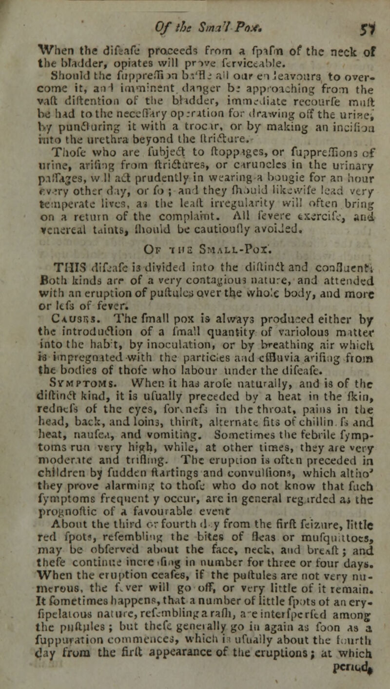 Of the Sma'l Pox. $i When the diftaie praceeds from a fpafn of the neck of the bladder, opiates will prove ftrviccable. Should the mppreflS >n bstfiz all oar enJeavours to over- come it, a;H imminent danger b: approaching from the vaft diftention of the bladder, immediate recourfe mult be had to the neccflary op .-ration for drawing off the urines by puncturing it with a trocar, or by making an incifbu into the urethra beyond the ltri&ure. Tijofe who are fubject to ftoppiges, or fuppre.Tions of wine, arifing from ftriclures, or caruncles in the urinary palfajes, w II ad prudently in wearing a bougie for an hour ev'ry other day, or (o ; and they fhouid likjwile lead very temperate lives, a» the lealt irregularity will often bring on a return of the complaint. All feverc txercife, and venereal taints, llioirid be caut'toufly avoided. Of -t he Small-Pox'. THIS difw'afe i3 divided into the diftinit and ConBuentS Both kinds arr of a very contagious nature, and attended with an eruption of puftulcuover the whole body, and more or lefs of fever. CUusns. The fmall pox is always produced either by the introduction of a fmall quantity of variolous m ittet* into the habit, by inoculation, or by breathing air whicli is impregnated with the particles and effluvia anting from the bodies of thofc who labour under the difeafe. Symptoms. VVhen it had arofe naturally, and is of the diftintt kind, it is ufually preceded by a heat in the fkin, rednd** of the eyes, for^nefs in the throat, pains in the head, back, and loins, thirlt, alternate fits of chillin fs and heat, naufca, and vomiting. Sometimes the febrile f/mp- toms run very high, while, at other times, they are very moderate and trifling. The eruption is often preceded in children by fudden ftartings and convullioni, which altoo' they prove alarming to thofe who do not know that fuch fymptoms frequent y occur, are in general reg irdcd aj the prognoftic of a favourable event About the third or fourth d y from the firft feiztire, little red fpot?, resembling the bites of fleas or mufquttoes, may be obferved about the face, neck, and brtn.it; and thefe continue incie ifi.»g in number for three or four days. When the eruption ccafes, if the puftules arc not very nu- merous, the fiver will go ■ off, or very little of it remain. It fometimes happens, that a number of little fp.>ts of an ery- fipelatous nature, refrmbling a rafli, areinterfperftd among the pjjftittes; but thefe geneially go in again as foon as a fuppuyation commences, whicli is ufually about the fourth day from the firlt appearance of the eruptions; at which penedf