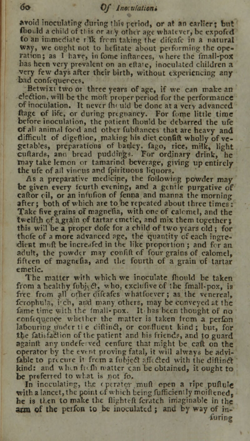 6o Of 1 no: ti [attom avoid inoculating during this period, or at an earlier; but flioi.ld a child of tl is or ai y other age whatever, be expofed to an immediate rlk frrm taking the difeafc in a natural way, we ought not to htfitate about peiforming the ope- ration; as I have, in fome inftarces, where the fmall-pox lias heen very prevalent on an eftaie, inoculated children a very few days after their birth, without experiencing any- bad confequerces. Betwixt two or three years of age, if we can make an election, will be the mod proper period for the performance of inoculation. It never fh' u!d be done at a very advanced ftage of li-fe, or during prtgnancy. For fome little time before inoculation, the patient fhould be debarred the ufe of all animal ford and other fubftances that are heavy and difficult of digeftion,. making his diet confift wholly of ve- getables, preparations of barley, fago, rice, milk, light cuftards, ano bread puddings. For ordinary drink, he may take lemon or tamarind beverage, giving up entirely the ufe of ail vinous and fpitituous liquors. As a preparative medicine, the following powder may be given every fourth evening, and a gentle purgative of caftor oil, or an infufion of fenna and manna the morning after; both of which are to be repeated about three times: Take five grains oFmagnefia, with one of calomel, and the twelfth of a„grain of tartar emetic, and mix them together; this will be a proper dofe for a child of two years old ; for thole of a more advanced age, the quantity of each ingre- du-Bt muft be increafed in the like proportion ; and for an adult, the powder may confift of four grains of calomel, fifteen of magntfia, and the fourth of a grain of tartar emetic. The matter with which we inoculate fhould be taken from a healthy, fubjedr, who, txcltifiveof the fmall-pox, ia free from all orher difeafes whatfoever; as the venereal, fcrophula, i:ch, arid many others, may be conveyeelit the fame time with the fmall-pox. It has been thought of no ronfequence whether the matter is taken from a perfian labouring under tl e eiiftinct, or cor.fluent kind; but, for the fatit fact ion of the patient and his friends, and Jo guard againlt any undefctved cenfure that might be caft on the operator by the evt nt proving fatal, it will always be advi- fablc to pre cure it frcpi a fubject affected with the diftinefc kind: and uhen fr< fli natter can be obtained, it ought to be preferred to what is not fo. In inoculating, the < peratcv.muft open a ripe puftufe with a lancet, the point cf which being fufficiently moifiened| he is tl.cn to make the flightc-ft fcratch imaginable in the arm of the petfon to be inoculated ; and by way of in- furing