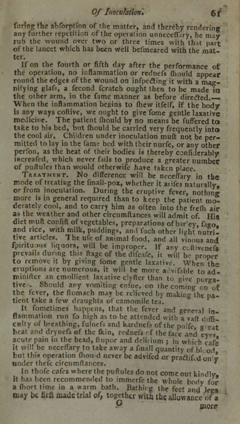 furlng the abforption of the matter, and thereby rendering any further repetition of the operation unneceffjry, he may rub the wound over two or three times with that part of the lancet which has been weJi befmeared with the mat- ter. If on the fourth or fifth day after the performance of the operation, no inflammation or rednefs mould appear round the edges of the wound on infpedting it with a mag- nifying glaf>, a fecond fcratch ought then to be made in the other arm, in the fame manner as before directed.— When the inflammation begins to fhew itfelf, if the body is any ways coftive, we ought to give fome gentle laxative meJicine. The patient fhould by no means be fuffered to take to his bed, but fhould be carried very frequently into the cool air. Children under inoculation muft not be per- mitted to lay in the fame bed with their nurfe, or any other perfon, as the heat of their bodies id thereby confiJcrably ificreafed, which never fails to produce a greater number of puftules than would otherwise have taken place. Trbatment. No difference will be neceffary in the mode of treating the fmall-pox, whether it atifes naturally, or from inoculation. During the eruptive fever, nothing more is in general required than to keep the patient mo- derately cool, and to carry him as often into the frefh air as the weather and other circumftar.ces will admit of. Hia diet rouft confiR of vegetables, preparations of bar'ey, fago, and rice, with milk, puddings an,I fiich other light nutri- tive articles. The ufe of animal food, and all vinous and fpiritu.jus liquors, will be improper. If any ccftivenefs prevails during this ftage of the difeafe, it will b^ proper to remove it by giving fome gentle laxative. When the eruptions are numerous, it will be more acivifoble toad- minifter an emollient laxative clyfter than to give purga- tive . Should any vomiting enfue, on the coming en of: the fever, the ftomach may be relieved by making the pa- tient take a few draughts of camomile tea. It fometimes happens, that the fever and general in- flammation run fo high as to be attended with a vaft eliffil culty of breathing, fulnefj and hardnefs of the pulfe, seat heat and dryneft of the flcin, rednefs rf the face and eyes acute pain in the head, flupor and deliiium ; in which caf' it will be neceffary to take away a fmall quantity of bl, o<\ but this operation fhou'd never be advifed or praclif.d on'y under theie circumftances. ' In thofe cafes where the puftules do not come out kindly, it has been recommended to immerfe the whole body for a fhort time in a warm bath. Bathit g the feet and legs may be firXl made trial of, together with the allowance of a P more