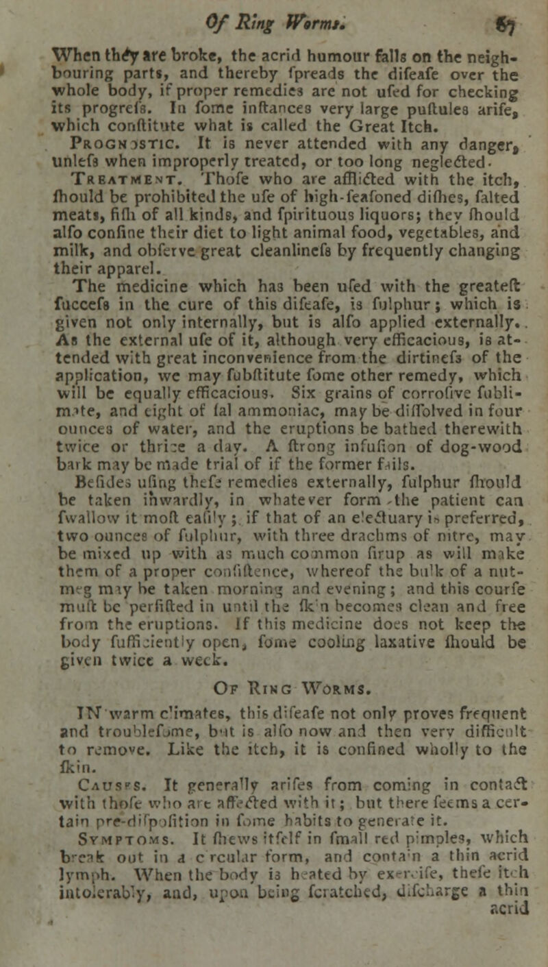 Of Ring Wormt. G7 When the*yare broke, the acrid humour fells on the neigh- bouring parts, and thereby fpreads the difeafe over the whole body, if proper remedies are not ufed for checking its progrefs. In fome inftances very large puftules arife, which conftitute what is called the Great Itch. Prognostic. It is never attended with any danger, unlefs when improperly treated, or too long neglected- Trbatment. Thofe who are afflicted with the itch, fhould be prohibited the ufe of high-feafoned dimes, falted meats, fifli of all kinds, and fpirituous liquors; they mould alfo confine their diet to light animal food, vegetables, and milk, and obferve great cleanlinefa by frequently changing their apparel. The medicine which has been ufed with the greateft fuccefs in the cure of this difeafe, 13 fulphur; which is given not only internally, but is alfo applied externally.. As the external ufe of it, although very efficacious, is at- tended with great inconvenience from the dirtinefs of the application, we may fubftitute fome other remedy, which will be equally efficacious. Six grains of corrofivc fubli- rmte, and eight of lal ammoniac, may be diffolved in four ounces of water, and the eruptions be bathed therewith twice or thrive a day. A ftrong infufion of dog-wood bark may be made trial of if the former fails. Befides ufing thefe remedies externally, fulphur fhould be taken inwardly, in whatever form .the patient can fwallow it molt eali^y ; if that of an electuary i* preferred, two ounces of fulphur, with three drachms of nitre, may be mixed up with as much common firup as will mike them of a proper confidence, whereof the buH< of a nut- meg mty be taken morning and evening; and this courfe rnuft be perfifted in until the (k;n becomes clean and free from the eruptions. If this medicine docs not keep the body fuffijiently open, foaie cooling laxative fhould be given twice a week. Of Ring Worms. IN warm c'imates, this difeafe not only proves frequent and troublcfjme, but is alfo now and then very difficult to remove. Like the itch, it is confined wholly to the fkin. Causes. It generally arifes from coming in contact with thofe who art affected with it; but there feems a cer- tain pre-difp ifition in fome habits to generate it. Symptoms. It fliews itfelf in fmall red pimples, which b'-nk out in a c rcular form, and conta;n a thin acrid lymph. When the body is heated by ex-ivife, thefe Itch intolerably, aud, upon being Scratched) Uifcliarge a thin acrid