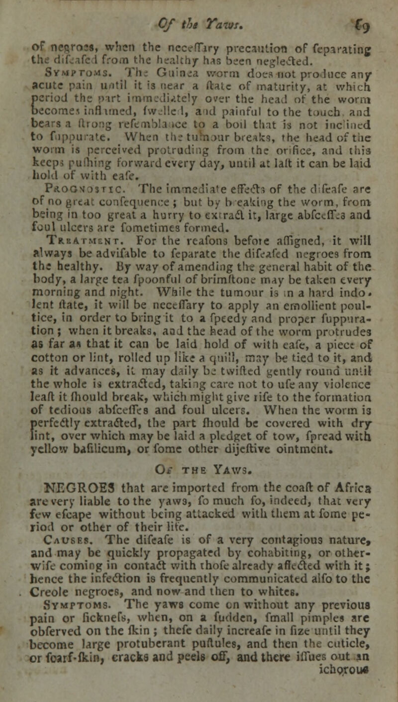 Of tht Yaws. Cg of negroes, when the nccefTiry precaution of feparating the difisafed from the healthy has been neglected. Symptoms. The Guinea worm does not pro.luce any acute pain until it is near a (late of maturity, at which period the part immediately over the head of the worm becomewnfl uned, fwelle I, and painful to the touch and bears a (bong refemblauce to a boil that is not inclined to fnppurate. When the tumour breaks, the head of the worm is perceived protruding from the orifice, and this keep-; p«tiling forward every day, until at Ialt it can be laid hold of with eafe. Prognostic. The immediate effects of the difcafe are of no great confequence ; but by breaking the worm, from being in too great a hurry to extrad it, large abfctffia and foul ulcers are fometimes formed. Treatment. For the reafons before affigned, it will always be advifable to feparate the difeafed negroes from the healthy. By way of amending tire general habit of the body, a large tea fpoonful of brimftone may be taken every morning and night. While the tumour is n a hard indo. lent date, it will be necefTary to apply an emollient poul- tice, in order to bring it to a fpeedy and proper fuppura- tion ; when it breaks, aad the head of the worm protrudes as far an that it can be laid hold of with eafe, a piece of cotton or lint, rolled up like a quill, may be tied to it, and as it advances, it may daily be twilled gently round until the whole is extracted, taking care not to ufe any violence lead it fhould break, which might give life to the formation of tedious abfeefles and foul ulcers. When the worm is perfectly extracted, the part fhould be covered with dry lint, over which may be laid a pledget of tow, fpread with yellow bafilicum, or fome other dijeftive ointment. O* the Yaws. NEGROES that are imported from the coaft of Africa are very liable to the yaw3, fo much fo, indeed, that very few efcape without being attacked with them at fome pe- riod or other of their life. Causes. The difeafe is of a very contagious nature* and may be quickly propagated by cohabiting, or other- wife coming in contadt with thofe already affected with it; hence the infection is frequently communicated alfo to the Creole negroes, and now and then to whites. Symptoms. The yaws come en without any previous pain or ficknefs, when, on a fudden, fmall pimples are obferved on the fkin ; thefc daily increafe in fize until they become large protuberant puflules, and then the cuticle, orfoarf-fkin, cracks and peels off, and there iffues out an ichorous