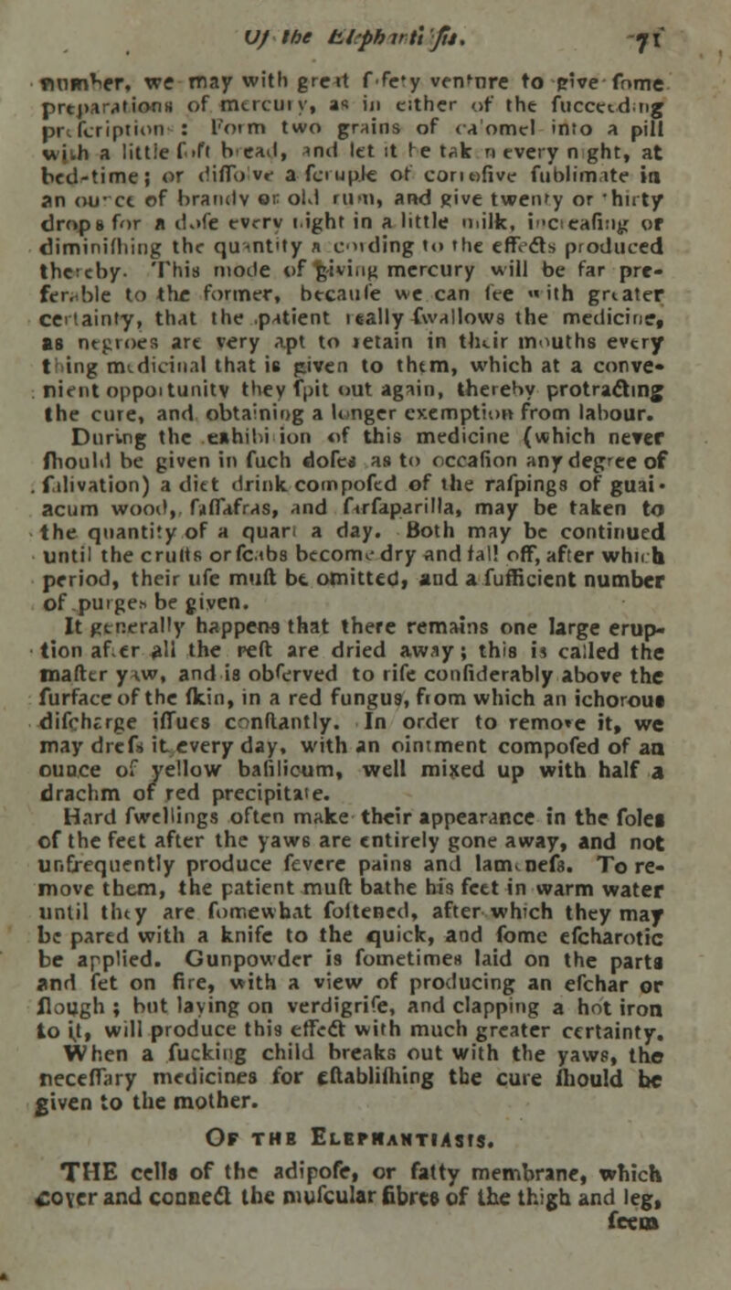 Vf the £.l?phirftfti. -ji number, we may with greit ffe*y venture to pive fome preparations of mtrcuiy, as in cither of the fuccetdng prtfcription : l'orm two grains of ca'omel into a pill wiih a littie Gift b-cad, and let it re tak n every n ght, at bed-time; or diflb iv« a fee upie of conofive fublimate in an ourcc of brandy on old rum, and give twenty or •huty drops for a dofe tvrry tight in a little milk, incrcafiug or diminilliing the quantity a ending to the effects produced thctcby. This mode of giving mercury will be far pre- ferable to the former, becaufe we can fee « ith greater certainty, that the patient 1 tally fwallows the medicine, as negroes art very apt to tetain in tluir mouths evtry t ing medicinal that is given to thtm, which at a conve- nient oppoitunitv they fpit out again, thereby protracting the cure, and obtaining a longer exemption from labour. During the .exhibition of this medicine (which never fhould be given in fuch dofc* as to occafion any degree of . falivation) a diet drink compoftd of the rafpings of guai* acum wood, fnffafras, and firfaparilla, may be taken to the quantity of a quan a day. Both may be continued until the emits orfctbs become dry andfal! off, after whn h period, their ufe muft be. omitted, and a fufficient number of purge* be given. It generally happens that there remains one large erup- tion af cr all the reft are dried away; this is called the tnafttr y w, and is obferved to rife confiderably above the furfaceof the (kin, in a red fungus, from which an ichorous difcherge ilTues conftantly. In order to remo»e it, we may drefs it every day, with an ointment compofed of an ounce of yellow balilicum, well mixed up with half a drachm of red precipitate. Hard fwellings often make their appearance in the folei of the feet after the yaws are entirely gone away, and not unfj-equently produce fevere pains and lanunefa. Tore- move them, the patient muft bathe his feet in warm water until tiny are fomewbat foltened, after which they may be pared with a knife to the quick, and fomc efcharotic be applied. Gunpowder is fometimes laid on the parta and fet on fire, with a view of producing an efchar or flough ; but laying on verdigrife, and clapping a hot iron to it, will produce this effect with much greater certainty. When a fucking child breaks out with the yaws, the neceffary medicines for cftabliming the cure ihould be given to the mother. Of the Elephantiasis. THE cells of the adipofe, or fatty membrane, which coyer and conned the mufcular fibres of the thigh and leg, fee en
