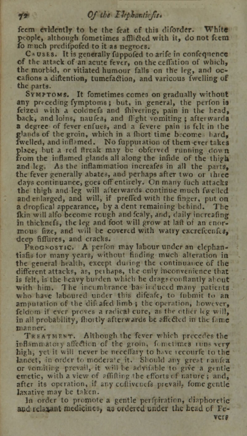 J9 Of the Ikphnlirjisi feem evidently to be the feat of this diforder. White }><:ople, although fometimes afflicted with it, do not flem b much predifpofed to it as negroes. Ousts. It is generally fuppofed to arife in confeqnence of the attack of an acute fever, on theceflation of which, the morbid, or vitiated humour falls on the leg, and oc- cafions a diftention, tumefaction, and varicous fwclling of the parts. Symptoms. It fometimes comes on gradually without any preceding fymptoms; but, in general, the perfon is feizeii with a colcinefs and fhivering, pain in the head, back, and loins, naufea, and fbght vomiting; afterwards a degree of fever enfues, and a fevere pain is fell in the glands of the groin, which in a fliort time become laid, fwelled, andinfbmed. No fupputation of them ever t;,kcs place, but a red ttrtak may be obfervtd running down from the inflamed gland6 all along the infide of the thigh and leg. As the inflammation increafes in all the parts, the fever generally abates, and perhaps after two or ihtee days continuance, goes off entirely. On many filch attacks the thigh and leg will afterwards continue much fwe led and enlarged, and will, if prefled with the finger, put on a dropfieal appearance, by a dent remaining be hind. The fkin will alfo become rough and fcaly, and, <!aily increafing in thicknefs, the leg and foot will grow at laft or an enor- mous fize, and will be covered with watry excrefcenft*, deep fiflures, and cracks. Prognostic. A perfon may labour under an elephan- tiafia tor many years, without finding much alteration in the general health, except duting the continual.ce of the different attacks, ap, ptihaps, tie enly inconvenience that is felt, is the heavy burden which he dragrconllantly a! out with him. The incumbranceij&e-indaccd many patients who have laboured under this difeafe, to iubmit to an amputation of the difafed limb ; the operation, however, felarm if ever proves a radical cure, ai- the ( titer Kg will, in all probability, flioitly aflerward6 be affected in the ( nc manner. Treatment. Although the fever which precedes the inflammatciy atrectic n of the groin, f< mtthnek runs very high, yet it will never be necelfary to h.-ve lecourfe to the lancet, in order to mode!?-'e it. Should any great laufea or vcn.itirg prevail, it will be RdVifable to give a g<nt'e emetic, with a view of pfliflirg the efforts of nature ; and, after ite operation, if any ccftivencfe picvaib fome gentle laxative may te t?ken. In order to promote a gentle perforation, diaphoretic and relaxant medicines, as ordered under the head of Fe- ver f