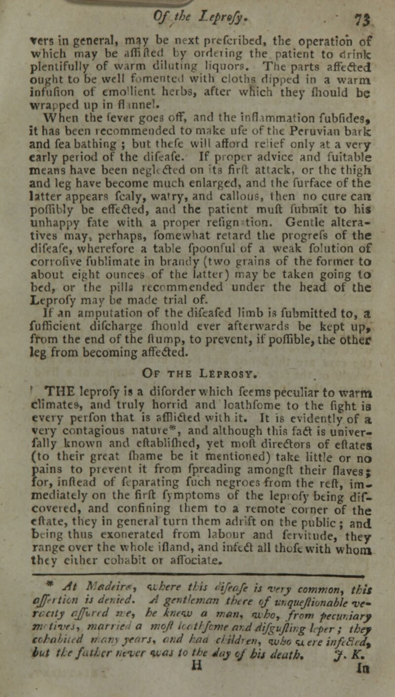 Of the Leprofy. J£ vers in general, may be next prefcribed, the operation of which may be affi Reil by ordering the patient to drink plentifully of warm diluting liquors. The parts affected ought to be well fomented with cloths dipped in a warm infufion of emo'lient herbs, after which they mould be wrapped up in fl mnel. When the fever goes off, and the infhmmation fubfides, it has been recommended to make ufe of the Peruvian baric and fea bathing ; but thefe will afford reief only at a very early period of the difeafe. If pioptr advice and fuitable means have been neghctcd on its firft attack, or the thigh and leg have become much enlarged, and the furface of the latter appears fcaly, wa'ry, and callous, then no cure cart poffibly be effected, and the patient muft fubrnit to his unhappy fate with a proper refign tion. Gentle altera- tives may, perhaps, fomewhat retard the progrefs of the difeafe, wherefore a table fpoonful of a weak folution of corrofive fublimate in brandy (two grains of the former to about eight ounces of the latter) may be taken going to bed, or the pills recommended under the head of the Leprofy may be made trial of. If an amputation of the difeafed limb is fubmitted to, a fufficient difcharge mould ever afterwards be kept up, from the end of the flump, to prevent, if poffible, the other leg from becoming affected. Of the Leprosy. THE leprofy is a diforder which feems peculiar to warm climates-, and truly horrid and loathfome to the fight ia every perfon that is afflicted with it. It is evidently of a very contagious natuie*, and although this fact is univer- fally known and eftablifhed, yet moll directors of eftatca (to their great fhame be it mentioned) take little or no fiains to prevent it from fpreading amongft their flavesj or, inftead of feparating fuch negroes from the reft, im- mediately on the firft fymptoms of the lepiofy being dif- coveied, and confining them to a remote coiner of the eftate, they in general turn them adrift on the public ; and being thus exonerated from labour and fervitude, they range over the whole ifland, and infect all thoftwith whom they either cohabit or affociate. * At A.'adeire, <uhere this difeafe is very common, this offrttkn is denied. A gentleman there of vnquejiionable ve- rt city cjfurtd ne, he knew a man, <uho, from pecuniary Tt. lives, married a mqfi la tlfeme a>,d difgujling leper; they tohabitei thany yean, and haa children, \vbo <uere infeHea\ but tie father never was to the day c/ bit death. J. K. H In
