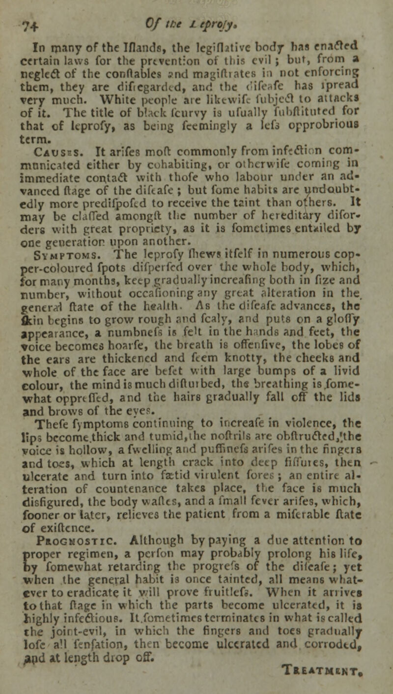 7+ Of tit L eprojy. In many of the Mauds, the legifhtive body has enacled certain laws for the prevention or this evil ; but, from a negleft of the conflables and magirtiates in not enforcing them, they are dif egankd, and the difeafe has jpread very much. White people are likewife fubjecl to attacks of it. The title of black fcurvy is ufually fubftituted for that of leprofy, as being feemingly a lefs opprobrious term. Causes. It arifes mod commonly from inflexion com- mnnicatcd either by cohabiting, or otherwife coming in immediate contact with thofe who labour under an ad- vanced ftage of the difeafe ; but fome habits are undoubt- edly more predifpofed to receive the taint than others. It may be clafTed amonglt the number of hereditary difor- ders with great propriety, as it is fometimes entailed by one generation upon another. Symptoms. The leprofy fiiews itfelf in numerous cop- per-coloured fpots difperfed over the whole body, which, for many months, keep gradually increafing both in fize and number, without occafioning any great alteration in the, general ftate of the health. As the difeafc advances, the fltin begins to grow rough and fcaly, and puts on a gloffy appearance, a numbnefs is feU in the hands and feet, the voice becomes hoarfe, the breath is offenfive, the lobes of the ears are thickened and ftem knotty, the cheeks and whole of the face are befct with large bumps of a livid colour, the mind is much diftutbed, the breathing is.fome- what opprtffed, and the hairs gradually fall off the lids and brow6 of the eyes. Thefe fymptoms continuing to increafe in violence, the lips bccome.thick and tumid,the nofirils are obftru<fted,*the voice is hollow, a fwelling and puffinefs arifes in the fingers and toes, which at length crack into deep fifluies, then ulcerate and turn into fsetid virulent fores;; an entire al- teration of countenance takes place, the face is much disfigured, the body waflts, and a fmall fever arifes, which, fooner or later, relieves the patient from a mifcrable ftate of exiftence. Prognostic. Although by paying a due attention to proper regimen, a perfon may probably prolong his life, by fomewbat retarding the progrefs of the difeafe; yet when the general habit i3 once tainted, all means what- ever to eradicate it will prove fruitlefs. When it ariives to that ftage in which the parts become ulcerated, it is highly infectious. It.fometimes terminates in what is called the joint-evil, in which the fingers and toes gradually lofc all ltnfation, then become ulcerated and corrodtd, and at length drop off. Treatment.