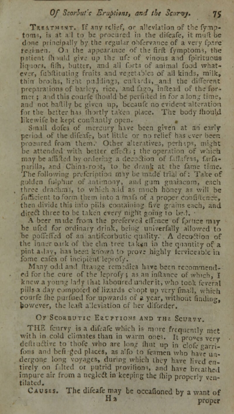 Tki&TMcnt. Tf any relief, or alleviation of the fymp- tom;, is at a 1 to be procured in the difeafe, it mufl be dine principally by the regular obfervance of a very fpare rcdnen. Oi the appearance of the firft fymptorm, the patient (b mid give up the afi of vinous aid fpirituoua liquors, fifh, butter, and all forts of animal food what- ever, fubftituting fruits and vegetables of all kinds, milk, thin broths, lijrht puJding3, cu'liJi,_and the different preparations of barley, rice, and fago, inftead of the for- mer ; a id this courfe Ihould be per filled in for a long time, and not balily be given up, becaufe no evident alteration f>r the better has Ihortb/taken place. The body ihould likewife be kept conflantly open. . Small dofes of mercury have been given at an ear'y I of the difeafe, but litde or n:> relief has ever been prosured from them.- Other alteratives, perhips, might be attended with better effeclfa; the operation of which may be a Hi >n of fallafras, fv.h- p.irilla, and Chim-rort, to be drank at the fame ifme. The following prefcriptibn rmy be made' trial of: Take of golden folphur of antimony, and gam guaiaeum, each three drachms', to which a.Id as much honey as will be fufficient to form thc-m into a fnafs of a proper cJonfiftende, then divide this into pills containing five grains each, and direct three to be taken every night going to be !. A beer mide from the prefcrved eiTence of fprlice may be 11 fed for ordinary drink, being univerfally allowed to be poffeffid of an antifcorbutic quality. A decoftion of the inner oark of the elm tree takgn in the quantity of a pint aday, has beeri known to pro?; highly lerviceable in fome cafes of in >'rof/. Many odd and ftrange remedies have been recommend- ed for the cure of the leprofy; as an inftance of winch, I knew a young lady that laboured under it, who took feveral pills a day compol'ed of lizards chop! up very fmall, which. courfe (he purfued for upwards of » year, without finding, however, the lead alleviation cf her dii'order. Of Scorbutic E&c?tions and thz Scurvy. THE fenrvy is a difeafe which is mire frequently met with in cold climates than in warm one^. It proves very defltuctive to thofe who are long dun up in clofe earri- foiis and befi [Jed pi ices, as a'fo to feimen who have un- dergone long voyages, during which they have lived en- tirely on falted or putrid provilion-i, and have breathed impure air from a neglect in keeping the (hip properly ven- tilated. Causes. The difeafe may be occafioned by a want of H a proper