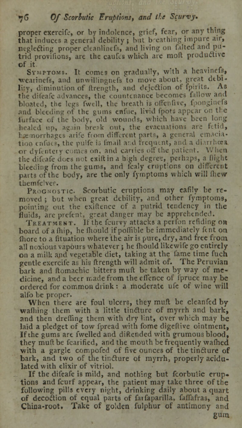 proper exercife, or by indolence, grief, fear, or any thing that induces a general debility ; but breathing impure air, neglecting proper cleanlintfs, and living on f.ilted and pu- trid provifions, are the caufes which arc moll productive of it Symptoms. It comes on gradually, with a heavineft, vearinefs, and unwillingnefa to move about, great debi- lity, diminution of ftrength, and dejection of fpirits. As the difeafe advances, the countenance becomes fallow and bloated, the legs i'wtll, the breath is offenQve, fponginefa .and bleeding of the gums enfue, livid fpots appeal on tl c i'urface of the body, old wounds, which have been long healed up, ag.iin bre?k out, the evacuations arc fetid, rrhages arife from different parts, a general emacia- tion enfues, the pulfe \i fmall and frequent, and a diarrhoea or dyfentery c >mes <>n, and carries elf the patient. When the difeafe does not exiltin a high degree, perhaps, a flight bleeding from the gums, and fcaly eruptions on different parts of the body, are the only fymptoms which will fhew themfclvee. Prognostic. Scorbutic eruptions may cafily he re- moved ; but when great debility, and other fymptom9, pointing out the exiftence of a putrid tendency in the fluids, are prefent, great danger may be apprehended. Treatment. If the fcurvy attacks a perfon redding oa board of afhip, he fhould ifpofiible be immediately fent on fhore to a fituation where the air is pure, dry, and free from all noxious vapoui s whatever ; he fhould likewife go entirely on a mill; and vegetable diet, taking at the fame time fuch gentle exercife as his ftrength will admit of. The Peruvian bark and ftomachic bitters muft be taken by way of me- dicine, and a beer made from the effence of fpruce may be ordered for common drink : a moderate ufe of wine will alfo be proper. When there are foul ulcers, they muft be clcanfed by wafliing them with a little tincture of myrrh and bark, and then dreffing them with dry lint, over which may be laid a pledget of tow fpread with fome digeftive ointment, If the gums art fwelled and diftended with grumous blood, they muft be fcarified, and the mouth be frequently wafhed with a gargle compofed of five ounces of the tincture of bark, and two of the tincture of myrrh, properly acidu- lated with elixir of vitriol. If the difeafe is mild, and nothing but fcorbulic erup- tions and fcurf appear, the patient may take three of the following pills every night, drinking daily about a quart of decoction of equal parts of farfaparilla, faffafras, and China-root. Take of golden fulphur of antimony and gum