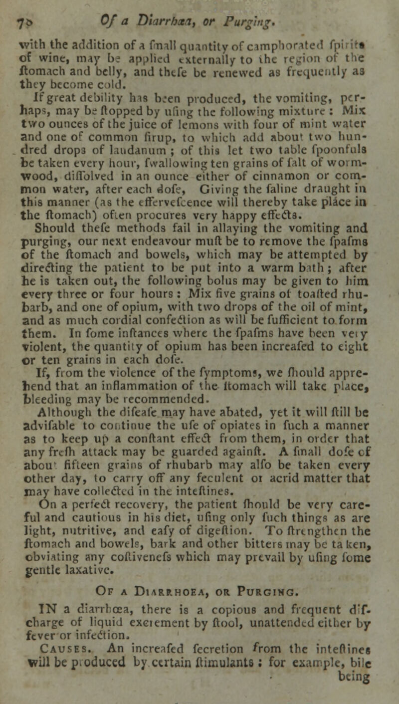 7& Of a Diarrbaa, or Purging. with the addition of a (mail quantity of camphorated fpirit* of wine, may bt applied externally to ihe region or the ftomach and belly, and thtfe be renewed as frequently a3 they become cold. If great debility Ins b,ren produced, the vomiting, per- haps, may be flopped by ufing the following mixture : Mix two ounces of the juice of lemons with four of mint water and one of common firup, to which add abou* two hun- dred drops of laudanum ; of this let two table fpoontuls be taken every hour, fwallowing ten grains of fait of worm- wood, diflolved in an ounce either of cinnamon or com- mon water, after each dofe, Giving the faline draught in this manner (as the effervescence will thereby take place in the ftomach) often procures very happy effects. Should thefe methods fail in allaying the vomiting and purging, our next endeavour mud be to remove the fpafms of the ftomach and bowels, which may be attempted by directing the patient to be put into a warm bath ; after he is taken out, the following bolus may be given to him every three or four hours : Mix five grains of toafted rhu- barb, and one of opium, with two drops of the oil of mint, and as much cordial confection as will be fuflicient to form them. In fome inftances where the fpafms have been veiy violent, the quantity of opium has been increafed to eight or ten grains in each dole. If, from the violence of the fymptoms, we fhould appre- hend that an inflammation of the ltomach will take place» bleeding may be recommended. Although the difeafe may have abated, yet it will ftill be advifable to continue the ufe of opiates in fuch a manner as to keep up a conftant effect from them, in order that any frefh attack may be guarded againft. A finall dofe cf abou* fifteen grains of rhubarb may alfo be taken every other day, to carry off any feculent 01 acrid matter that may have collected in the inteflines. On a perfect recovery, the patient fhould be very care- ful and cautious in his diet, ufing only fuch things as are light, nutritive, and eafy of digeftion. To flrtngthen the ftomach and bowels, bark and other bitters may be ta ken, obviating any coflivenefs which may prevail by ufing fome gentle laxative. Of a Diarrhoea, or Purging. IN a diarrhoea, there is a copious and frequent dT- charge of liquid exeiement by ftool, unattended either by fever or infection. Causes. An increafed fecretion from the interlines will be poduced by certain ftiinulants; for example, bile being