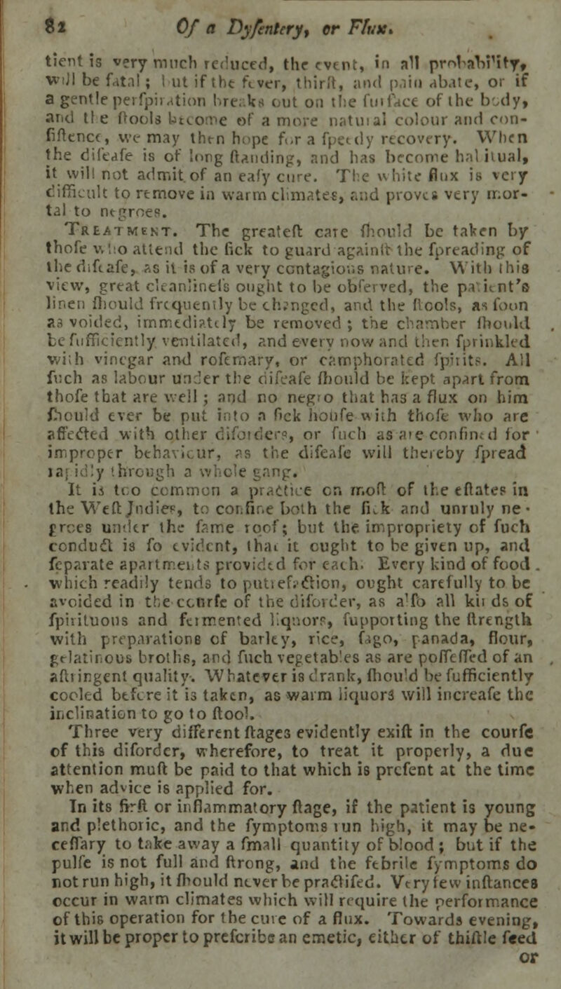 tient is very much reduced, the event, in all probabrity, wiJI be fatal; hut if the fever, thirit, and pain abate, or if a gentle perfpiiation breaks out on the fuiface of the body, arid tie (tools btcomc of a more natuial colour and con- fidence, we may then hope f.-r a fpeedy recovery. When the difeafe is of long ftanding, and has become hal itual, it will not admit of an eafy cure. The white flux is very difficult to remove in warm climates, ,'.;;d proves very mor- tal to negroes. Treatment. The greateft care mould be taken by thofe v. !:o attend the lick to guard again ft the fpreading of the difeafe, as il is of a very ccntagior.s nature. With this view, great cleanlinels ought to be obferved, the patient's linen fhould frequently be changed, and the {tools, as foon as voided, immediately be removed; the chamber ihoulel be fuffkicntly ventilated, and every now and then fprinkled with vinegar and rofemary, or camphorated fpjtits. All fuch as labour under the difeafe mould be kept apart from thofe that are well; and no negro that has a flux on him fhould ever be put into a Ock hbufewith thofe who are affected with other difotdere, or fuch as aie confimd for improper behaviour, as the difeafe will thereby fpread y through ;:ng. It ii too common a practice en mofc of the eftates in the Weft Jodie?, to corTir.e both the ILk and unruly ne • frees under the fame roof; but the impropriety of fuch conduct is fo evident, thai: it ought to be given up, antl fcpavate apartments provided for each. Every kind of food . which readily tends to putiefj'cYion, ought carefully to be avoided in the cenrfc of the diforder, as a'fo all k'u ds of fpiiituous and ftimented liquors, fupporting the ftrength with preparations of barky, rice, (ago, ranada, flour, gelatinous broths, and fuch vegetables as are poffeffed of an aftiingent quality. Whatever is drank, fhould befufficiently cooled btfere it is taken, as warm liquors will increafe the inclination to go to ftool. Three very different ftages evidently exift in the courfe of this diforder, wherefore, to treat it properly, a due attention muft be paid to that which is prefect at the time when advice is applied for. In its firft or inflammatory ftage, if the patient is young and plethoric, and the fymptoms tun high, it may be ne- ceflary to take away a fmall quantity of blood ; but if the pulfe is not full and ftrong, and the febrile fymptoms do not run high, it fhould never be pracrifed. Very tew inftances occur in warm climates which will rcepjire the performance of this operation for the cure of a flux. Towards evening, itwillbepropertoprefcribcan emetic, either of Unfile feed or