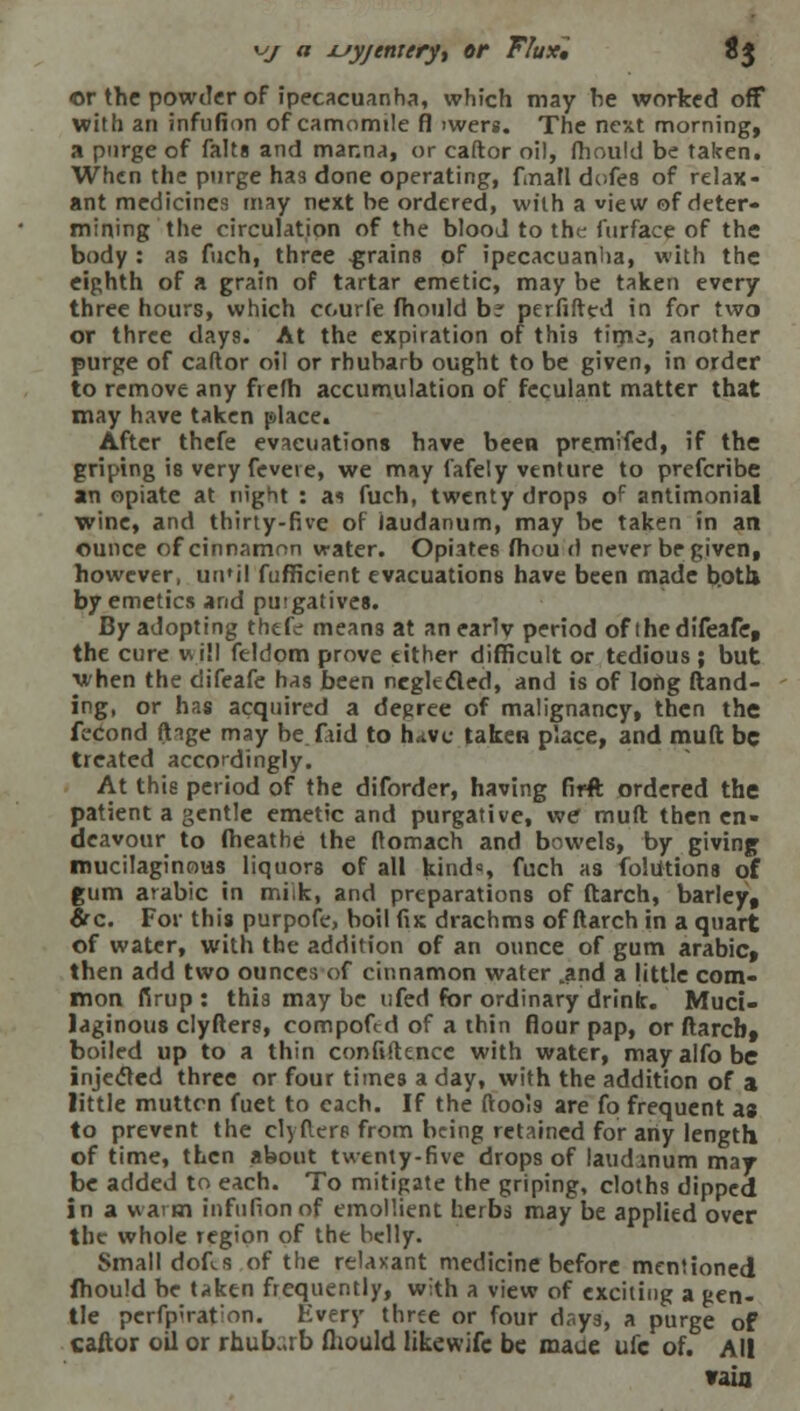 yj a jsy/enrery, or Flux, Jj or the powder of ipecacuanha, which may he worked off with an infufion of camomile fl >wers. The next morning, a purge of falta and manna, or caftor oil, fhould be taken. When the purge has done operating, firiaH dofes of relax- ant medicines may next be ordered, with a view of deter- mining the circulation of the blood to the i'urface of the body : as fuch, three .grains of ipecacuanha, with the eighth of a grain of tartar emetic, may be taken every three hours, which ccurfe fhould b? perfifted in for two or three days. At the expiration of this time, another purge of caftor oil or rhubarb ought to be given, in order to remove any ftefh accumulation of feculant matter that may have taken place. After thefe evacuations have been premifed, if the griping is very fevete, we may lafely venture to prefcribe an opiate at night : as fuch, twenty drops of antimonial wine, and thirty-five of laudanum, may be taken in an ounce of cinnamon water. Opiates fhou d never be given, however, un'il fufficient evacuations have been made both by emetics and puigatives. By adopting thefe means at an earlv period of thedifeafet the cure will feldom prove either difficult or tedious ; but yhen the difeafe has been neglected, and is of long {land- ing, or has acquired a degree of malignancy, then the fecond ft^ge may be faid to have taken place, and muft be treated accordingly. At this period of the diforder, having firft ordered the patient a gentle emetic and purgative, we muft then en- deavour to fheathe the ftomach and bowels, by giving mucilaginous liquors of all kinds fuch as folutions of gum arabic in miik, and preparations of ftarch, barley, &c. For this purpofe, boil (is drachms of ftarch in a quart of water, with the addition of an ounce of gum arabic, then add two ounces of cinnamon water tand a little com- mon firup : this may be ufed for ordinary drink. Muci- laginous clyfters, compofed of a thin flour pap, or ftarcb, boiled up to a thin confidence with water, mayalfobe injected three or four times a day, with the addition of a little muttcn fuet to each. If the (tools are fo frequent as to prevent the clyfters from being retained for any length of time, then about twenty-five drops of laudanum may be added to each. To mitigate the griping, cloths dipped in a warm infufion of emollient herbs may be applied over the whole region of the belly. Small dofi.s of the relaxant medicine before mentioned fhould be taken frequently, with a view of exciting a gen- tle pcrfp>rat:on. Every three or four days, a purge of caftor oil or rhubarb fhould likewifc be maue ufc of. All vain