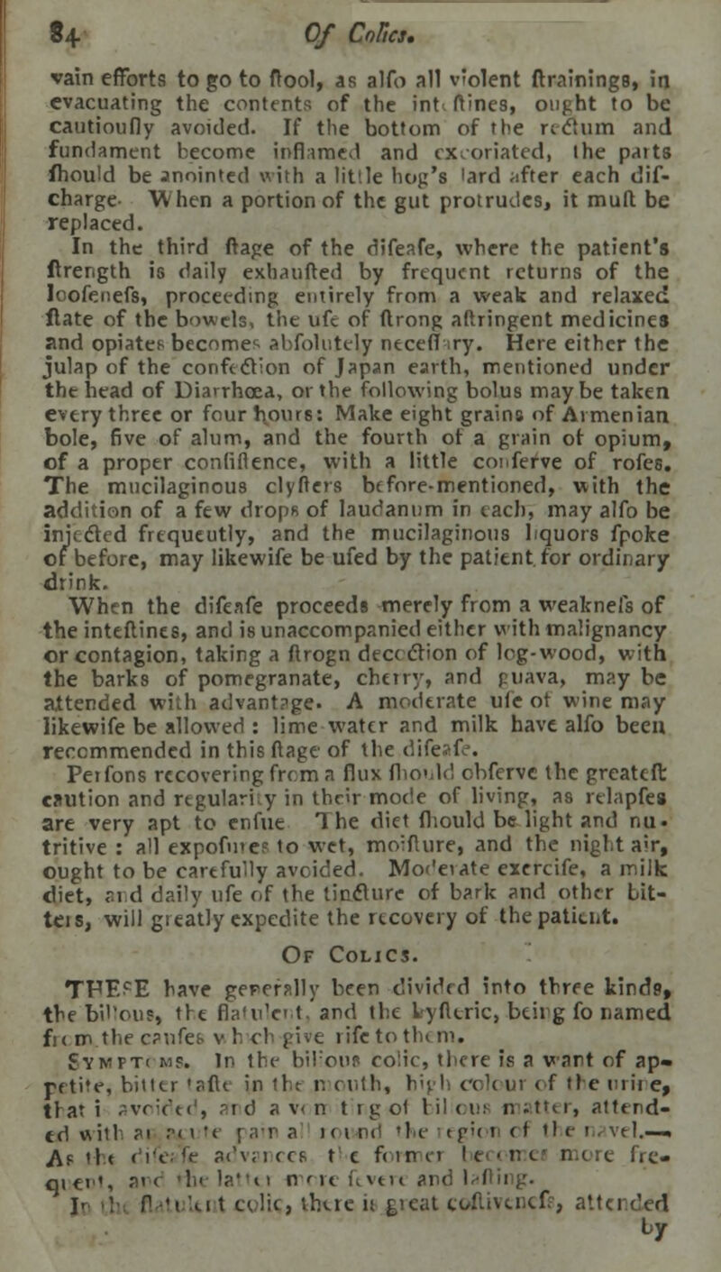 vain efforts to go to (tool, as alfo all v'olent (trainings, in evacuating the contents of the int. ftines, ought to be cautioufly avoided. If the bottom of the rectum and fundament become inflamed and excoriated, the parts fhould be anointed with a little hog's 'ard after each dis- charge- When a portion of the gut protrudes, it mull be replaced. In the third ftage of the difeafe, where the patient's ftrength is daily exbaufted by frequent returns of the loofenefs, proceeding entirely from a weak and relaxed ftate of the bowels, the ufc of (trong aftringent medicines and opiates becomes abfolutely necefl ry. Here either the julap of the confection of Japan earth, mentioned under the head of Diarrhoea, or the following bolus maybe taken every three or four hours: Make eight grains of Armenian bole, five of alum, and the fourth of a grain of opium, of a proper confidence, with a little coi.ferve of rofes. The mucilaginous clyfters before-mentioned, with the addition of a few drops of laudanum in each, may alfo be injected frequeutly, and the mucilaginous liquors fpoke or before, may likewife be ufed by the patient, for ordinary drink. When the difeafe proceeds merely from a weaknefs of the inteftines, and is unaccompanied either with malignancy or contagion, taking a ftrogn dece ction of log-wood, with the barks of pomegranate, cherry, and puava, may be attended with advantage. A moderate ufc ot wine may likewife be allowed : lime water and milk have alfo been recommended in this ftage of the difeafe. Petfons recoveringfrema flux fhould ebferve the greateft caution and regularity in their mocie of living, as relapfes are very apt to enfue The diet fhould be light and nu« tritive : all expofmeF lo wet, moiflure, and the night air, ought to be carefully avoided. Moderate exercife, a milk diet, aid daily ufe of the tincture of bark and e>ther bit- teis, will greatly expedite the recovery of the patieut. Of Colics. TPECE have geperally been divided into three kinds, the bil'ous, the flatulent, and the lyfttric, btirg fo named fie m the cpnfeb v h ch give rife to tin m. Synft< ms. In the biFous co'.ic, there is a wart of ap« petite, bitter taftc in tit mouth, huh colour of the urine, that i ^vr:r't(', and a v< n trgol biboui matter, attend- ed with ?' rix't rar a rouod the egioi << the navel.—• A? 'It d'c;fr advsnecs t c foraicj hecctrei mere fre- quent, arc rhi lattti mere ftvtre and laftii I- ■)• flatulent colic, thtre is great coftivencfe, attended by