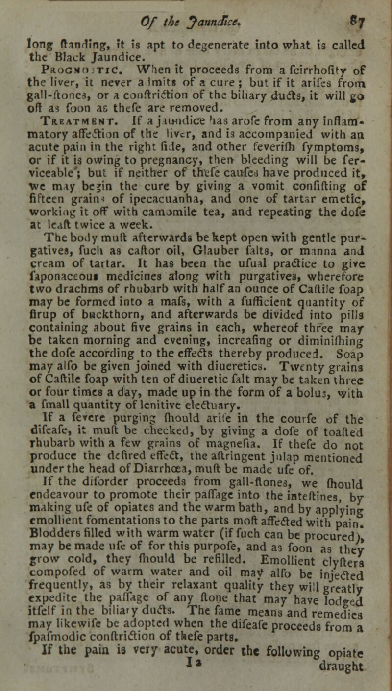 Of the Jaundice. 67 long (landing, It is apt to degenerate into what is called the Black Jaundice. Prog no; tic. When it proceeds from a fcirrhofity of the liver, it never a Imits of a cure ; but if it arifes from gall-ftones, or a conftric'tion of the biliary duels, it will go off as foon as thefe are removed. Treatment. If a jiundice has arofe from any inflam- matory affeftion of the liver, and is accompanied with an acute pain in the right fide, and other feverifh fymptoms, or if it is owing to pregnancy, then bleeding will be fer- viceable'; but if neither of thefe cauferf have produced it, we m*y be»in the cure by giving a vomit confifting of fifteen grains of ipecacuanha, and one of tartsr emetic, working it off with camomile tea, and repeating the dofe at lcaft twice a week. The body muft afterwards be kept open with gentle pur- gatives, fuch as caflor oil, Glauber falts, or manna and cream of tartar. It has been the ufual practice to give faponaceom medicines along with purgatives, wherefore two drachms of rhubarb with half an ounce of Cadile foap may be formed into a mafs, with a fufficient quantity of firup of buckthorn, and afterwards be divided into pills containing about five grains in each, whereof three may be taken morning and evening, increafing or diminishing the dofe according to the effects thereby produced. Soap may alfo be given joined with diueretics. Twenty grains of Caftile foap with ten of diueretic fait may be taken three or four times a day, made up in the form of a bolus, with a fmall quantity of lenitive electuary. If a fetere purging fhould ariie in the courfe of the difcafe, it muft be checked, by giving a dofe of toafted rhubarb with a few grains of magnefia. If thefe do not produce the defired effect, the aftringent julap mentioned under the head of Diarrhoea, muft be made ufe of. If the diforder proceeds from gall-nones, we fhould endeavour to promote their pafiage into the inteftines, by making ufe of opiates and the warm bath, and by applying emollient fomentations to the parts moft affected with pain. Blodders filled with warm water (if fuch can be procured )* may be made ufe of for this purpofe, and as foon as they grow cold, they fhould be refilled. Emollient clyfters compofed of warm water and oil may alfo be injected frequently, as by their relaxant quality they will greatly expedite the pafiage of any ftone that may have lodged itfelf in the biliary duels. The fame means and remedies may likewife be adopted when the difeafe proceeds from a fpafmodic conftriction of thefe parts. If the pain is very acute, order the following opiate J * draught