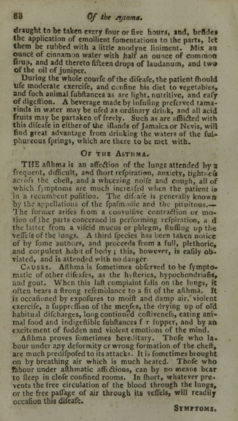 83 Of the sijinma. draught to be taken every four or five hours, and, befldei the application of emollient fomentations to the parts, Set them be rubbed with a little anodyne liniment. Mix aa ounce of cinnam <>n water with half an ounce of common firup, and add thereto fifteen drops of laudanum, and two of the oil of juniper. During the whole courfe of the difeafe,thc patient fhould life moderate txercife, and cenfine his ditt to vegetables, and fuch animal fubftances as are light, nutritive, and eafjr of cligeftion. A beverage made by infilling preftrved tama- rinds in water may be ufed as ordinary drii.k, and all acid fruits may be partaken of freely. Such as are afflidted with this difeafe in either of the ifl.inds of Jamaica or Ntvis, will find great advantage from drinking the waters ef the ful- phurcous fprings, which are there to be met with. Of the A6t>jma. THE afthma is an affection of the lungs attended by a frequent, difficult, and fhort refpiration, anxiety, tightt eii acrofs the cheft, and a wheezing noife and cough, all of which fvmptoms are much increafed when the patient \» in a recumbent pofition. The difeafe is generally known by the appellations of the fpafmadic and the pituitous.— The former arifes fiom a convulnve contraction or mo- tion of the parts concerned in performing refpiration, a d the hater from a vifcid mucus or phlegm, fluffing up the \effileof the lungs. A third fpecies has been taken notice of by fome authors, and proceeds from a full, plethoric, and corpulent hab:t of body ; this, however, is eafily ob- viated, and is attended with no danger. Causes. Afthma is fometimes obferved to be fympto- matic of other difeafes, as the hyfterics, hypochondriafis, and gout. When this laft compiaint falls on the lungs, it often bears a ftrong refem'olance to a fit of the aflhma. It is occafioned by expofures to moift and damp air. violent cxercife, a fuppreffian of the menfes, the drying up of old habitual difcharges, long continued coftivenefs, eating ani- mal food and indigeftible fubftances f r (upper, and by aa excitement of fudden and violent emotions of the mind. Afthma proves fometimes hereditary. Thofe who la* bour under a^y deformity cr wrong formation of the cheft, are much predifpofed to its attacks. It in fometimes brought on by breathing air which is much heated. Thofe who fabour under afthmatic affections, can by no means bear to fieep in clofe confined rooms. In fhort, whatever pre- vents the free circulation of the blood through the lunga, or the free paffage of air through its vtffels, will readily occafion this difeafe. Symptoms.