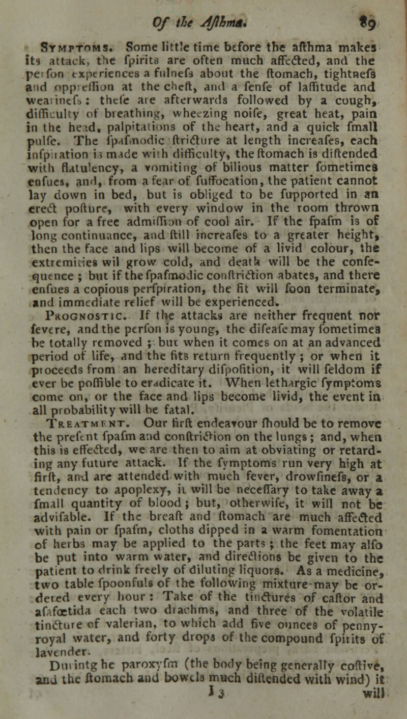 Of the JJlhma. tg Symptoms. Some little time before the afthma makes it* attack, the fpirits are often much affected, and the pcfon experiences a fulnefs about the ftomach, tightRefs and opp effion at the cheft, and a fenfe of laffitude and weaiincfbi thefe are afterwards followed by a cough, difficulty of breathing, wheezing noife, great heat, pain in the heid, palpitations of the heart, and a quick fmall pulfc. The fpafinodic ftricture at length increafes, each infp tation is made with difficulty, the ftomach is diftended with flatulency, a vomiting of bilious matter fometimea enfucs, and, from a fear of fuffocation, the patient cannot lay down in bed, but is obliged to be fupported in an erect pofture, with every window in the room thrown open for a free admiffian of cool air. If the fpafm 13 of long continuance, and ftill increafes to a greater height, then the face and lips will become of a livid colour, the extremities wil grow cold, and death will be the confe- quence ; but if thefpafmodicconftriction abates, and there enfues a copious perfpiration, the fit will foon terminate, and immediate relief will be experienced* Prognostic. If the attacks are neither frequent nor fevere, and the perfon is young, the difeafe may fometimea be totally removed ; biu when it comes on at an advanced period of life, and the fits return frequently ; or when it proceeds from an hereditary difpofition, it will feldom if ever be poffible to eradicate it. When lethargic fymptoms come on, or the face and lips become livid, the event in all probability will be fatal. Treatment. Our firft endeavour mould be to remove the preftnt fpafm and conftri«5Hon on the lungs; and, when this is effected, we are then to aim at obviating or retard- ing any future attack. If the fymptoms run very high at firft, and are attended with much fever, drowfmefs, or a temlency to apoplexy, ii will be necelTary to take away a fmall quantity of blood; but, otherwife, it will not be advifable. If the breaft and ftomach are much affected with pain or fpafm, cloths dipped in a warm fomentation of herbs may be applied to the parts ; the feet may alfo be put into warm water, and directions be given to the patient to drink freely of diluting liquors. As a medicine, two table fpoonfuls of the following mixture-may be or- dered every hour : Take of the tinctures of caftor and afafcetida each two drachms, and three of the volatile tincture of valerian, to which add five ounces of penny- royal water, and forty drops of the compound fpirits of lavender- Dmintghe paroxyfm (the body being generally coftive, and the ftomach and bowels much diftended with wind) it 13 will