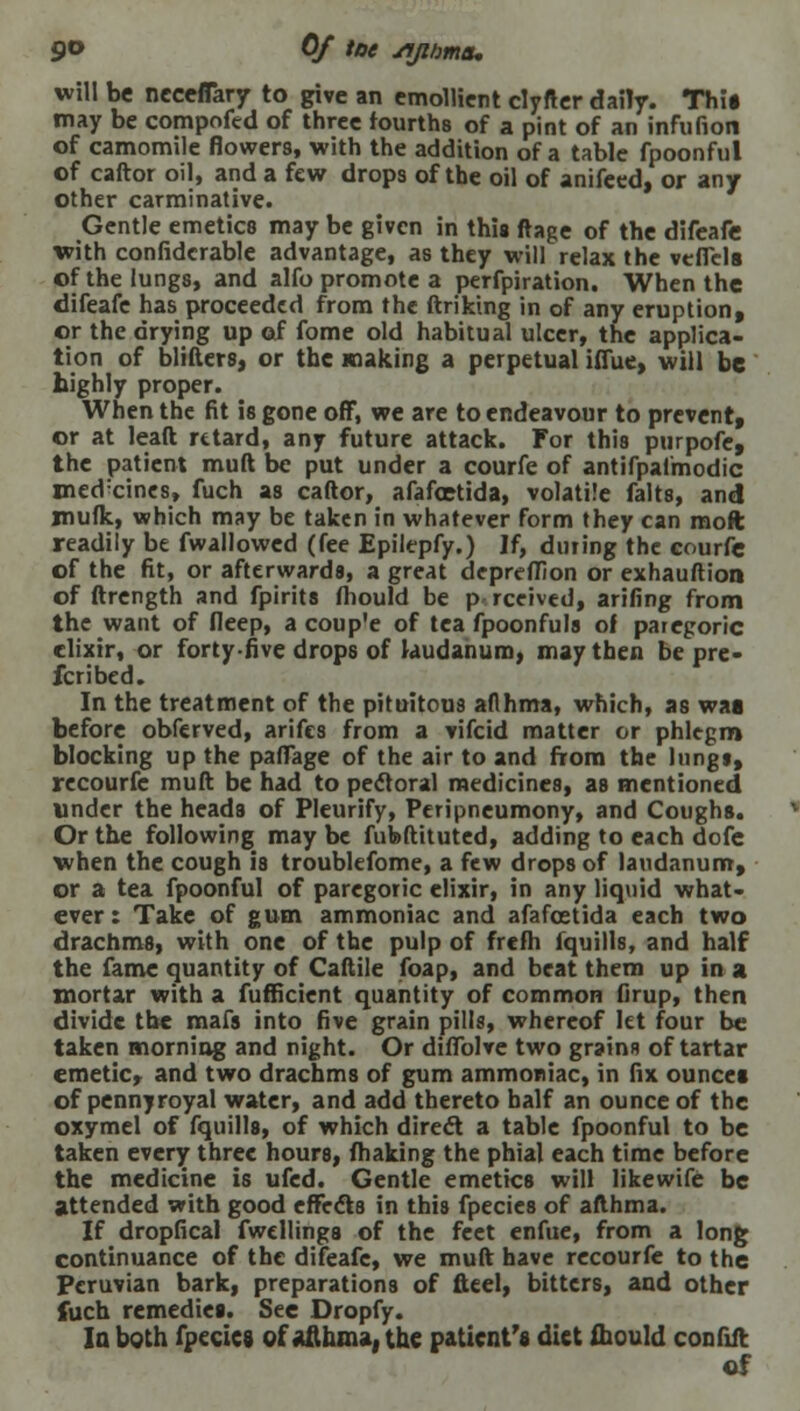 9° Of ^e yijiima, will be neceffary to give an emollient clyfter daily. This may be compofed of three fourths of a pint of an infufion of camomile flowers, with the addition of a table fpoonful of caftor oil, and a few drops of the oil of anifeed, or any other carminative. Gentle emetics may be given in this ftage of the difeafe with confidcrable advantage, as they will relax the veflels of the lungs, and alfo promote a perfpiration. When the difeafe has proceeded from the ftriking in of any eruption, or the drying up of fome old habitual ulcer, the applica- tion of blifters, or the making a perpetual iffue, will be highly proper. When the fit is gone off, we are to endeavour to prevent, or at lead retard, any future attack. For this purpofe, the patient muft be put under a courfe of antifpalmodic med'eines, fuch as caftor, afafoetida, volatile falts, and mufk, which may be taken in whatever form they can moft readily be fwallowed (fee Epilepfy.) If, dining the courfe of the fit, or afterwards, a great depreflion or exhauftion of ftrength and fpirits ftiould be p rceived, arifing from the want of deep, a coup'e of tea fpoonfuls of paregoric elixir, or forty-five drops of laudanum, may then be pre- fcribed. In the treatment of the pituitous aflhma, which, as wag before obferved, arifes from a vifcid matter or phlegm blocking up the paffage of the air to and from the Inngi, recourfe muft be had to pectoral medicines, as mentioned under the heads of Pleurify, Peripneumony, and Coughs. Or the following may be fubftituted, adding to each dofe when the cough is troublefome, a few drops of laudanum, or a tea fpoonful of paregoric elixir, in any liquid what- ever : Take of gum ammoniac and afafcetida each two drachms, with one of the pulp of frefh iquills, and half the fame quantity of Caftile foap, and beat them up in a mortar with a fufficient quantity of common firup, then divide the mafs into five grain pills, whereof let four be taken morning and night. Or diflblve two grains of tartar emetic, and two drachms of gum ammoniac, in fix ouncet of pennyroyal water, and add thereto half an ounce of the oxymel of fquills, of which direct a table fpoonful to be taken every three hours, fhaking the phial each time before the medicine is ufed. Gentle emetics will likewife be attended with good effects in this fpecies of afthma. If dropfical fwellings of the feet enfue, from a long continuance of the difeafe, we muft have recourfe to the Peruvian bark, preparations of fttel, bitters, and other fuch remedies. See Dropfy. In both fpecies of Afthma, the patient's diet would confiit
