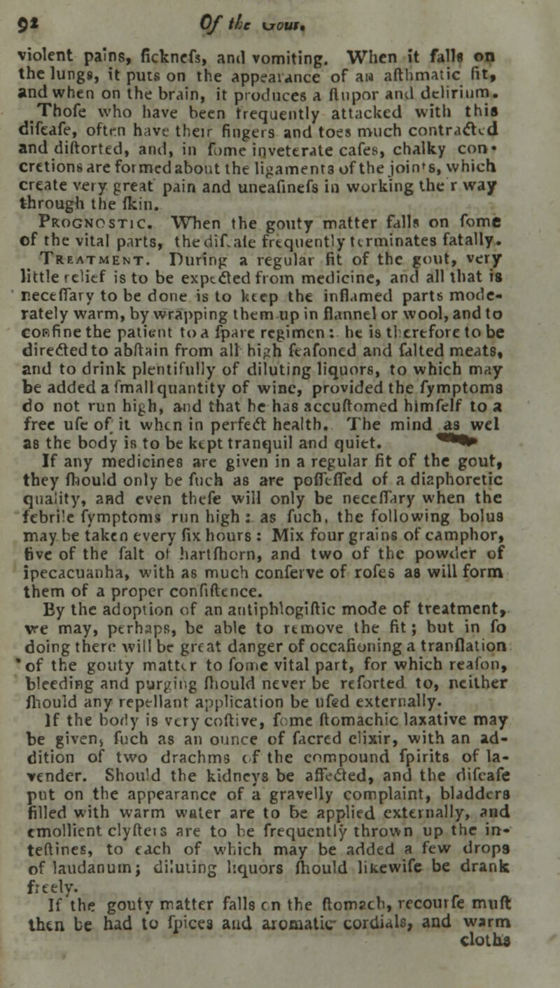 9* Of the \joui, violent pains, fickncfs, and vomiting. When it falls on the lungs, it puts on the appliance of an afthmatic fit, and when on the brain, it produces a ftupor and delirium. Thofe who have been frequently attacked with this difcafe, often have their fingers and toes much contracted and diftorted, and, in fome inveterate cafes, chalky con* cretions are formed about the ligament 3 of the join's, which create veiy great pain and uneafinefs in working the r way through the (kin. Prognostic. When the gouty matter falls on fome of the vital parts, thedif.ate frequently terminates fatally. Treatment. During a regular fit of the gout, very little relief is to be expected from medicine, and all that is r.eceffary to be done is to ktep the inflamed parts mode- rately warm, by wrapping them up in flannel or wool, and to cop-fine the patient to a fpare regimen : he is therefore to be directed to abftain from all high feafoned and falted meats, and to drink plentifully of diluting liquors, to which may be added a fmall quantity of wine, provided the fymptoms do not run high, and that he has accuftomed himfelf to a free ufe of it when in perfect health. The mind as wel as the body is to be ktpt tranquil and quiet. '•*•* If any medicines are given in a regular fit of the gout, they fliould only be ftich as are poffeffed of a diaphoretic quality, and even thefe will only be neceffary when the febrile fymptoms run high: as fuch, the following bolus may be taken every fix hours : Mix four grains of camphor, five of the fait or hartfhern, and two of the powder of ipecacuanha, with as much confeive of rofes as will form them of a proper confidence. By the adoption of an antiphlogiftic mode of treatment, vre may, perhaps, be able to rtmove the fit; but in fo doing there will be great danger of occafioning a tranflation *of the gouty matter to fome vital part, for which reafon, bleeding and purging fliould never be reforted to, neither fhould any repellant application be ufed externally. If the borly is very coftive, fume ftomachic laxative may be givens fuch as an ounce of facred elixir, with an ad- dition of two drachms of the compound fpirits of la- vender. Should the kidneys be affected, and the difeafe put on the appearance of a gravelly complaint, bladders filled with warm water are to be applied externally, and emollient clyftets are to he frequently thrown up the in- teftines, to each of which may be added a few drop9 of laudanum; diluting liquors fhould likewife be drank freely. If the gouty matter falls on the ftomsch, recourfe muft then be had to fpices and aromatic cordials, and warm cloths