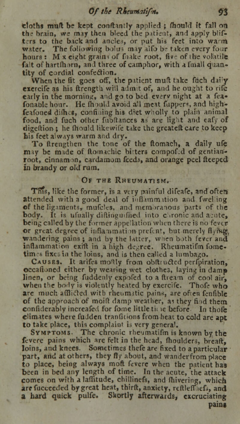 tlothj mud be kept conftantly applied ; fhould ft fall on the brain, we may then bleed the patient, and apply blif- t.-rs to the b*ck and ancles, or put his feet into warn water. The following bolifs nmy al(b be tiktn every four hours: M x cigKt graini of f nice root, fiv of the volatile fait of hartfh.»rn, and three of camphor, with afmall quan- tity of cardial confection. When the fit goes off, the patient mufl take fach daiy exercifc as his ftrcngtb. will admit of, and he ought to rife early in the morninx, and go to bed everv night at a fea« fonaole hour. He fh mid avoid all me*t flippers, and high- feafoned diffus, confining his d'et wholly to plain animal food, and fuch other fnbftances as are light and eafy of digeftion ; he fhould likewife take the greateft care to keep bis feet always warm and dry. To ftrengthen the tone of the ftomach, a daily ufe nny be made of ftomachic brters compof.d of gentian- root, cinnamon, cardamom feeds, and orange peel deeped in brandy or old rum. Of the Rheumatism. This, like the former, is a very painful difeafe, and often attended with a good deal of iuflamm ition and fwelang of the ligaments, mufelcs, and membranous parts of the body. It is ufually di ding mined into c ironic and acute, being called by the former appellation when there is no fevtr or great degree of iiifiaTimati >n prefent, but merely fl/fag!, wandering pains ; and by the latter, when both fever and inflammation exfft in a high de-ree. Rheumatifm fomc- tim :s fixes id the loins, and is then called a lumbago. Causes. It arifcs mo'ily from obfttucted perforation, occafioned either by wearing wet clothes, laying in damp linen, or being fuddenly expofed to a dream of cool air, when the bo<ly is violtntly heated by exercife. Thofe who are much afflided with rheumatic pains, are ofien fcnfible of the approach of moid damp weather, ai they ft id them considerably increafed for fome little ti; >e before In thofe climates where fuJden tranfitions from heat to cold are apt to take place, this complaint is very general. Symptoms. The chronic rheumatifm is known by the fevere pains which are felt in the head, fhoulders, bread, loins, and knees. Sometimes thefe are fixed to a particular part, and at others, they fly about, and wander from place to place, being always mod fevere when the patient has been in bed any length of time. In the acute, the attack comes on with a laffitude, chillinefs, and fhivering, which are fucceeded by great heat, third, anxiety, reftleff.iefi, and a hard quick pulfe. Shortly afterwards, excruciating pain*