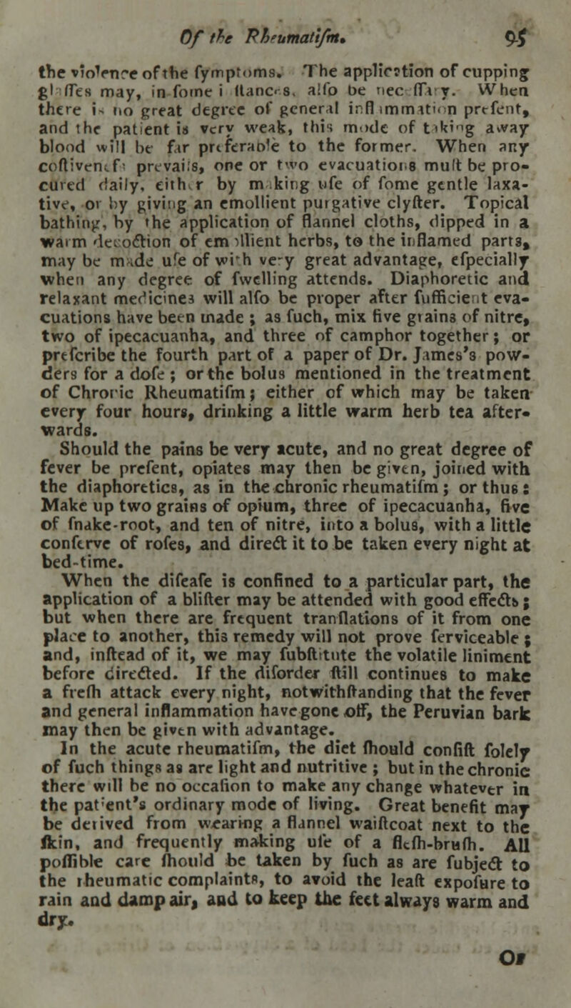 the vioVnre of the fymptoms. The appl!c?tion of cupping gl (Fes may, in fomc i ltanc< s. a'fo be nee fla y. Whea there i- no great degree of general inflammation prefent, and the patient is very weak, this mode of t'ik'ng a»vay blood will Ik far prtferaole to the former. When any coflivencf • prevails, one or two evacuations mult be pro- cured daily, either by m king ufe of feme gentle laxa- tive, 01 by giving an emollient purgative clyfter. Topical bathing, by the application of flannel cloths, dipped in a warm decoction of em fluent herbs, to the inflamed parts, may be m *de ufe of wi'h ve-y great advantage, efpecially when any degree of fvvelling attends. Diaphoretic and relaxant medicines will alfo be proper after fufficient eva- cuations have been made ; as fuch, mix five grains of nitre, two of ipecacuanha, and three of camphor together; or prtferibe the fourth part of a paper of Dr. James's pow- ders for a dofe ; or the bolus mentioned in the treatment of Chroric Rheumatifm; either of which may be taken every four hours, drinking a little warm herb tea after- wards. Should the pains be very acute, and no great degree of fever be prefent, opiates may then be given, joined with the diaphoretics, as in the chronic rheumatifm; or thus: Make up two grains of opium, three of ipecacuanha, five of fnake-root, and ten of nitre, into a bolus, with a little conferve of rofes, and direct it to be taken every night at bed-time. When the difeafe is confined to a particular part, the application of a blifter may be attended with good effect* ; but when there are frequent tranRations of it from one place to another, this remedy will not prove ferviceable ; and, inftead of it, we may fubftitute the volatile liniment before directed. If the diforder (till continues to make a frefli attack every night, notwithitanding that the fever and general inflammation have gone off, the Peruvian bark may then be given with advantage. In the acute rheumatifm, the diet (hould confift folcly of fuch thingR as are light and nutritive ; but in the chronic there will be no occalion to make any change whatever in the parent's ordinary mode of living. Great benefit mar be deiived from wearing a flannel waiftcoat next to the ftin, and frequently making ufe of a flcfli-brufh. All poflible care fliould be taken by fuch as are fubject to the rheumatic complaints, to avoid the leaft expofure to rain and damp air, and to keep the feet always warm and dry.