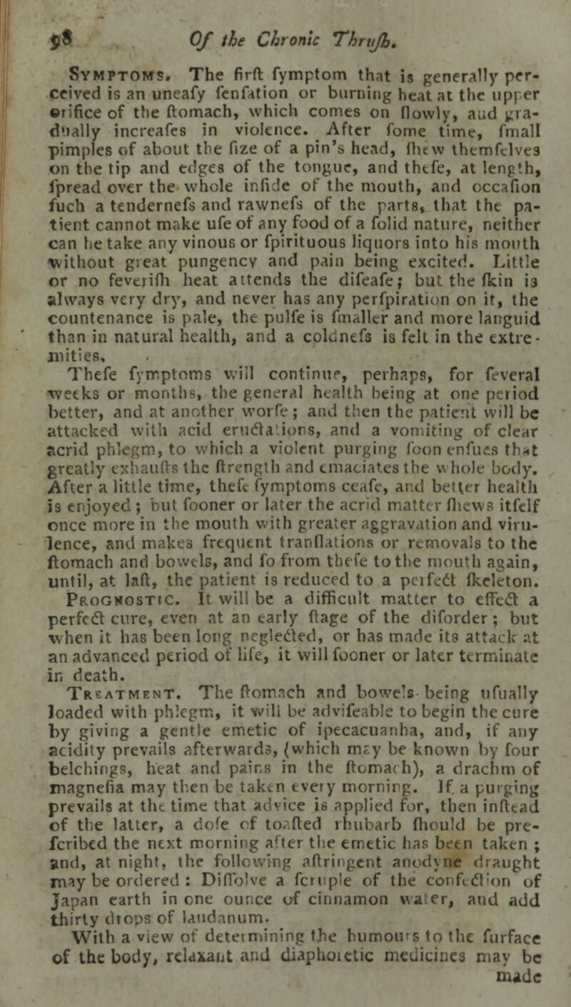 Symptoms. The firfr. fymptom that is generally per- ceived is an uneafy fenfation or burning heat at the upper orifice of the ftomach, which comes on flowly, a;;d gra- dually incrcafes in violence. After fome time, fmall pimples of about the fize of a pin's head, (hew themfclves on the tip and edges of the tongue, and thtfe, at length, i'pread over the whole ir.fide of the mouth, and occafion fuch a tendernefs and rawnefs of the parts, that the pa- tient cannot make ufe of any food of a folid nature, neither can he take any vinous or fpirituous liquors into his mouth without great pungency and pain being excited. Little or no feverifh heat attends the difeafe; but the fkin i3 always very dry, and never has any perfpiration on it, the countenance is pale, the pulfe is fmaller and more languid than in natural health, and a coldnefa is felt in the extre- mities. Thefe fymptoms will continue, perhaps, for feveral weeks or months, the general health being at one period better, and at another worfe ; and then the patient will be attacked with acid eructa'.ions, and a vomiting of clear acrid phlegm, to which a violent purging foon enfuefl that greatly exhaufts the ftrength and emaciates the w hole body. After a little time, theft fymptoms ceafc, and better health is enjoyed; but fooner or later the acrid matter fhews itfelf once more in the mouth with greater aggravation and viru- lence, and makes frequent tranflations or removals to the ftomach and bowels, and fo from thefe to the mouth again, until, at laft, the patient is reduced to a perfect fkeleton. Prognostic. It will be a difficult matter to effect a perfect cure, even at an early ftage of the diforder; but when it has been long neglected, or has made its attack at an advanced period of life, it will fooner or later terminate in death. Treatment. The ftomach and bowe's being ufually loaded with phlegm, it v.'ili be advifeablc to begin the cure by giving a gentle emetic of ipecacuanha, and, if any acidity prevails afterwards, (which m?y be known by four belching!, heat and pains in the ftomach), a drachm of magnefia may then be taken every mornirg. If a purging prevails at the time that advice is applied for, then infttad of the latter, a dofe of tor.fted rhubarb fhould be pre- ferred the next morning after the emetic has been taken ; and, at night, the following aftringent anodyne draught rnay be ordered : Diffolve a fcruple of the confection of japan earth in one ounce of cinnamon water, and add thirty drops of laudanum. With a view of determining the humours to the furface of the body, relaxant and diaphoictic medicines may be made