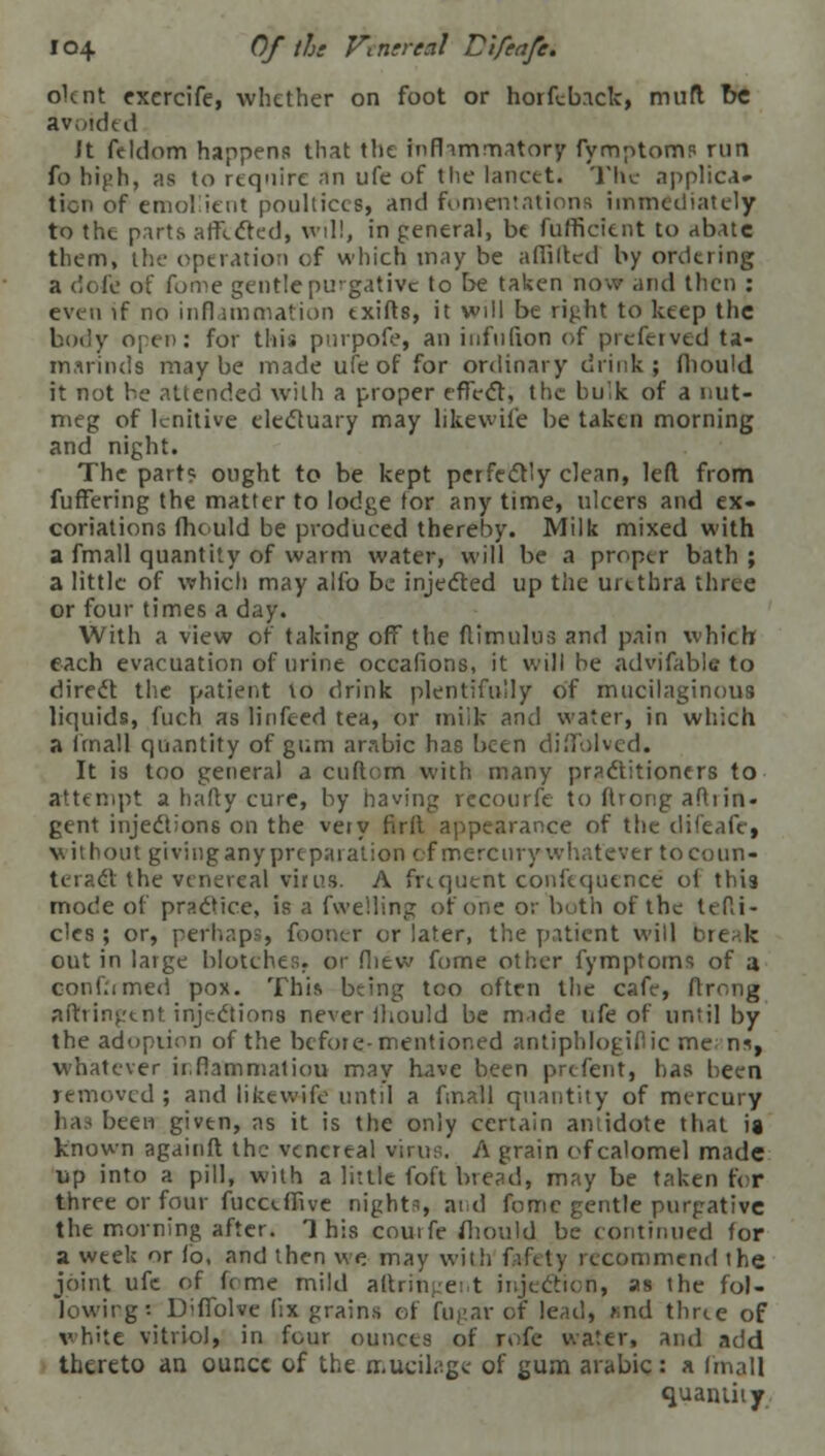 olcnt excrcife, whether on foot or horfcback, muft be avoided Jt feldom happens that the infhmmatory fymptoms run fo high, as to require an ufe of the lancet. The applica- tion of emollient poultices, and fomentations immediately to the parts affected, will, in general, be fufficient to abate them, the operation of which may be aflilted by ordering a dofe of fome gentle purgative to be taken now and then : even if no inflammation exifts, it will be right to keep the body open: for this pnrpofe, an infufion of prcferved ta- marinds maybe made ufe of for ordinary drink ; fliould it not be attended with a proper effect, the bulk of a nut- meg of lenitive electuary may likewife be taken morning and night. The parts ought to be kept perfectly clean, left from fufiering the matter to lodge lor any time, ulcers and ex- coriations fhould be produced thereby. Milk mixed with a fmall quantity of warm water, will be a proper bath ; a little of which may alfo be injected up the urethra three or four times a day. With a view of taking off the (limulus and pain which each evacuation of urine occafions, it will be advifable to direct the patient to drink plentifully of mucilaginous liquids, fuch as linfeed tea, or milk and water, in which a (mall quantity of gum arabic has been diSolved. It is too genera) a cuftom with many practitioners to attempt a halty cure, by having recourfe to ltrong aftiin- gent injections on the very firlt appearance of the difeafc, without giving any preparation of mercury whatever to coun- teract the venereal virus. A frequent confequence ol this mode of practice, is a fwelling of one or both of the U Ri- des ; or, perhaps, fooner or later, the patient will break out in large blotches, or fliew fome other fymptoms of a confirmed pox. This being too often the cafe, ftrong afhindent injections never iliould be made ufe of until by the adoption of the before-mentioned antiphlogiflic me n*, whatever inflammation may have been prefent, has been removed ; and likewife until a fmall quantity of mercury has been given, as it is the only certain antidote that is known againft the venereal virus. A grain of calomel made lip into a pill, with a little foft bread, may be taken for three or four fueceffive nights and fome gentle purgative the morning after. This couife fliould be continued for a week or fo, and then we. may with fafety recommend the joint ufe of fome mild aftringent injection, as the fol- lowing: UifTolve f':x grains of fugar of le,ul, *nd three of white vitriol, in four ounces of rofe water, and add. thereto an ounce of the mucilage of gum arabic: a fmall quantity