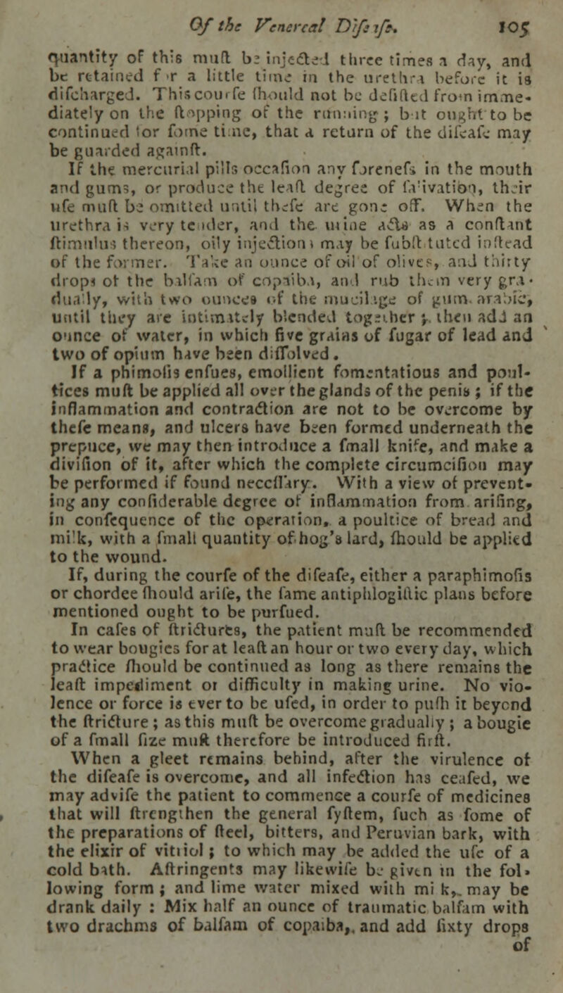 quantity of this mud bsinjecled three times a dav, and be retained f>r a little time in the urethra before it is difcharged. This courfe fhould not be defifted from imme- diately on the (topping of the running; bit ought'to be continued 'or fome time, that a return of the difeafe may be guarded againft. If the mercurial pills occafion any fjrenefi in the mouth and gum?, or produce tht lead decree of fa'ivatibq, th.ir ufe mud bz omitted until thefe arc gon; off. When the urethral-! very tender, and the mine a>fU as a conduit ftimtllus thereon, oily injection) may be fubd tutcd inftead of the farmer. Take an ounce of oil of olives, and thirty drop* of the balfam of copaiba, and rub them very gra- dually, with two ounces of the mucilage of gum. aralnc, until they are intimately blended tog:ihet y then adJ an ounce of water, in which five grains of fugar of lead and two of opium have been diflolved. If a phimolis enfues, emollient fomentatious and poul- tices muft be applied all over the glands of the penis ; if the inflammation and contraction are not to be overcome by thefe means, and ulcers have bi;en formed underneath the prepuce, we may then introduce a fm3ll knife, and make a divifion of it, after which the complete circumcifion may be performed if found neccflary. With a view of prevent- ing any confiderable degree of inflammation from, anting, in confequence of the operation, a poultice of bread and ini'k, with a final: quantity of hog's lard, fhould be applitd to the wound. If, during the courfe of the difeafe, either a paraphimofis or chordee fhould arife, the fame antiphlogillic plans before mentioned ought to be purfued. In cafes of ftrictures, the patient mud be recommended to wear bougies for at lead an hour or two every day, which practice fhould be continued as long as there remains the lead impediment or difficulty in making urine. No vio- lence or force is ever to be ufed, in order to pufh it beyend the ftriclure; as this mud be overcome gradually ; a bougie of a fmall fize muft therefore be introduced fiift. When a gleet remains behind, after the virulence of the difeafe is overcome, and all infection has ceafed, we may advife the patient to commence a courfe of medicines that will drengihen the general fydem, fuch as fome of the preparations of deel, bitters, and Peruvian bark, with the elixir of vitiiol; to which may be added the ufc of a cold b*th. Adringents may like wife bj givtn in the fol» lowing form; and lime water mixed with mi kv may be drank daily : Mix half an ounce of traumatic balfam with two drachms of balfam of copaiba,, and add iixty drops