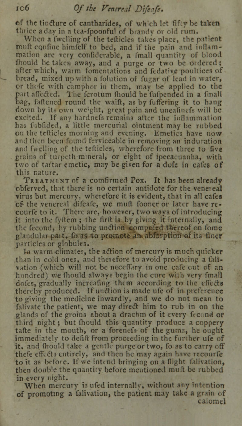 of the tincture of cantharides, of wheh let fifiy be taken tin ice a day in a tea-fpoonfu! of brandy 01 old rum. When a fwelling of the tefticles takes place, the patient truift CQrifine himfelf to bed, and if the pain and inflam- mation are very confidcrable, a (mail quantity of blood fhould be takew away, and a purge or two be ordered ; after which, waim fomentations and fedative poultices of bread, mixed up with a folution of fugar of lead in water, or thofe with camphor in them, may be applied to the part affected. The fcrotum fhould be fufpended in a fmall bag, fattened round the waift, as by (uttering it to hang down by its own we'ght, great pain and uneatinefs will be excited. If any hardnefs remains after the inflammation hai 1'ibfided, a little mercurial ointment may be rubbed on the tcftides morning and evening. Emetics have now and then been found ferviceable in removing an induration and fuelling of the tefticles, wherefore from three to five grains of turpeth mineral, or eight of ipecacuanha, with two of tartar emetic, may be given for a dofe in cafes of this nature. Treat mi-nt of a comfirmed Pox. It has been already obferved, that there is no certain antidote for the venereal virus but mercury, wherefore it is evident, that in all cafes cf- the venereal difeafe, we muft fooner or lattr have re- courfe to it. There are, however, two ways of introducing it into the fyltem ; the firft is by giving it internally, and the fecund, by rubbing unction cpmpofed thereof rn fome glandular pait, fo as to promote an- abforpt-Ion of its finer particles or globules. to warm climate?, the action of mercury is much quicker than in cold ones, and therefore to avoid producing a fali- vation (which will not be neceffary in one cafe out of an hundred) we fhould always begin the cure with very fmall dofes, gradually increasing thtm according to the effects thereby produced. If unction is made ufe of in preference to giving the medicine inwardly, and we do not mean to falivate the patient, we may direct him to rub in on the glands of the groins about a drachm of it every fccond or third night; but fhould this quantity produce a coppery tafte in the mouth, or a forcnefs of the gums, he ought immediately to defift from proceeding in the further ufe of it. and fhould take a gentle purge or two, fo as to carry off thefe efRcts entirely, and then he may again have reconrfe to it as bcfo>e. If we intend bringing on a flight falivation, then doub'e the quantity before mentioned mud be rubbed in every night. When mercury is ufed internally, without any intention of promoting a falivation, the patient may take a grain <,f calomel