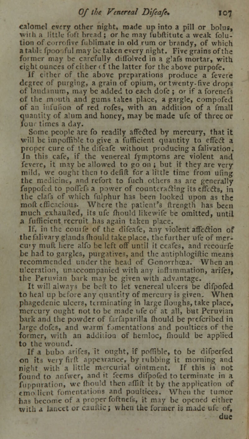 calomel every other night, made up into a pill or bolus, with a little loft bread; or he may fubftitute a weak folu- tion of corrofive fiiblimate in old rum or brandy, of which a table fpoo.ful may be taken every night. Five grains of the former may be carefully diffolved in a g'afs mortar, with eight ounces of either ( f the latter for the above purpofe. If cither of the above preparations produce a fevere degree of purging, a grain of opium, or twenty-five drops of laudanum, may be added to each dofe ; or if a forenefs of the mouth and gums takes place, a gargle, compofed of an infulion of red rofes, with an addition of a fmall ?uantity of alum and honey, may be made ufe of three or our times a day. Some people are fo readily affected by mercury, that it will be impoffible to give a fufficient quantity to effect a proper cure of the difeafe without producing a falivation. Jn this cafe, if the venereal fymptoms arc violent and fevere, it may be allowed to go on ; but it they are very mild, we ought then to defift for a little time from ufing the medicine, and refort to fuch others a3 are generally fuppofed to poffefs a power of counteracting its effects, in the clafa of which fulphur has been looked upon as the moft tfficacioii3. Where the patient's ftrcngth has been much exhaufted, its ufe fhould likewife be omitted, until a fufficient recruit has again taken place. If, in the coutfe of the difeafe, any violent affecVton of the falivary glands fhould take place, the further ufe of mcr. cii'y mull here alfo be left off until it ceafes, and recourfe be had to gargles, purgatives, and the antiphlogiftic means recommended under the head of Gonorrhoea. When an ulceration, unaccompanied with any inflammation, arifea, the Peruvian bark may be given with advantage. It will always be belt to let venereal ulcers be difpofed to heal up before any quantity of mercury is given. When phagedenic ulcers, terminating in large floughs, take place, mercury ought not to be made ufe of at all, but Peruvian bark and the powder of farfaparilla fhould be prefcribed in large dofes, and warm fomentations and poultices of the former, with an addition of hemloc, fhould be applied to the wound. If a bubn arifes, it ought, if poffible, to be difperfed on its veiyfirft appearance, by rubbing it morning and night with a little mercurial ointment. If this is' not found to .infwer, and it feems difpofed to terminate in a fuppuration, we Ihould then affift it by the application of r.mo Iicn!. fomentations and poultices. When the tumor has become of a proper foftnefs, it may be opened either with a lancet or caullie; when the former is made ufe of, due