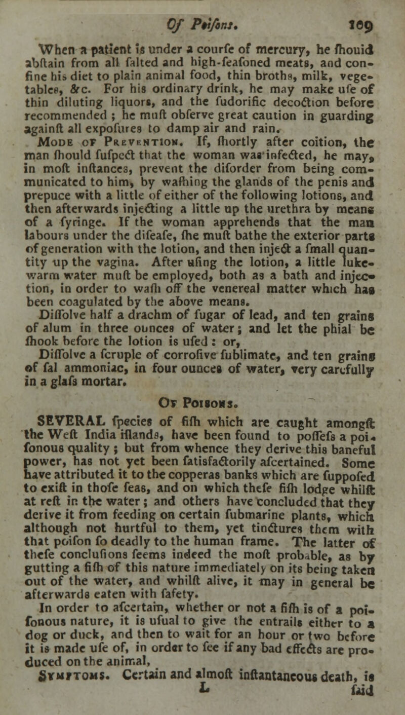 When a patient Is under a courfe of mercury, he fhouid abftain from all faked and high-feafoned meats, and con- fine hi* diet to plain animal food, thin broths, milk, vege- tables, Src. For his ordinary drink, he may make ufe of thin diluting liquors, and the fudorific decoction before recommended ; he miift obferve great caution in guarding again ft all expofiues to damp air and rain. Mode of Prevention. If, fhortly after coition, the man (hould fufpect that the woman was'infected, he may, in moft inftances, prevent the diforder from being com- municated to him, by warning the glands of the penis and prepuce with a little of either of the following lotions, and then afterwards injecting a little up the urethra by means; of a fyringe. If the woman apprehends that the man labours under the difeafe, fhe muft bathe the exterior parti of generation with the lotion, and then inject a fmall quan- tity up the vagina. After ufing the lotion, a little luke- warm water muft be employed, both as a bath and injeo tion, iu order to wafli off the venereal matter which hag been coagulated by the above means. Diflblve half a drachm of fugar of lead, and ten grains of alum in three ounces of water; and let the phial be fhook before the lotion is ufed : or, Diflblve a fcruple of corrofive fublimate, and ten grain* of fal ammoniac, in four ounces of water, very carefully in a glafs mortar. Or Poisons. SEVERAL fpecies of fifh which are caught amongft the Weft India iilands, have been found to poflefs a poi« fonous quality ; but from whence they derive this baneful Eower, has not yet been fatisfactorily afcertained. Some ave attributed it to the copperas banks which are fuppofed to exift in thofe feas, and on which thefe fifh lodge whilft at reft in the water; and others have concluded that they derive it from feeding on certain fubmarine plants, which although not hurtful to them, yet tinctures them with that poifon fo deadly to the human frame. The latter of thefe conclufions feems indeed the moft probable, as by gutting a fifh of this nature immediately on its being taken out of the water, and whilft alive, it may in general be afterwards eaten with fafety. In order to afcertam, whether or not a fifh is of a poi- fonous nature, it is ufual to give the entrails either to a dog or duck, and then to wait for an hour or two before it is made ufe of, in order to fee if any bad effects are pro- duced on the animal, Symftoms. Certain and almoft inftantancoug death, is L frid