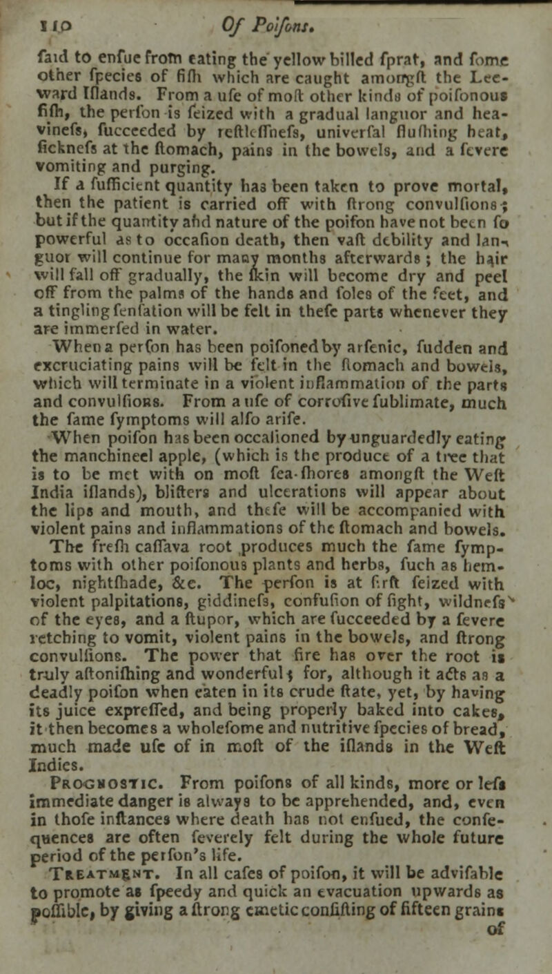 I lO Of Polfons. faid to enfuefrotn eating the'yellow billed fprat, and Tome other fpecies of fifli which are caught amorrgft the Lee- ward Ifland8. From a ufe of molt other kinds of poifonout fifh, the perfon is feized with a gradual languor and hea- vinefs, fucceeded by reftlcflhefs, univerfal flufliing heat, ficknefs at the ftomach, pains in the bowels, and a ftvere vomiting and purging. If a fufficient quantity has been taken to prove mortal, then the patient is carried off with ftrong convulfions ; but if the quantity afid nature of the poifon have not been fo powerful as to occafion death, then vaft debility and Ian^ guot will continue for many months afterwards; the hajr will fall oft' gradually, the flcin will become dry and peel off from the palms of the hands and foles of the feet, and a tingling fenfation will be felt in thefe parts whenever they are immerfed in water. When a perfon has been poifonedby arfenic, fudden and excruciating pains will be felt in the ftomach and bowels, which will terminate in a violent inflammation of the parts and convulfioB8. From a ufe of corrofive fublimate, much the fame fymptoms will alfo arife. When poifon has been occalioned by unguardedly eating the manchineel apple, (which is the product of a tree that is to be met with on moft fea-fhores amongft the Weft India iflands), blifters and ulcerations will appear about the lips and mouth, and thtfe will be accompanied with violent pains and inflammations of the ftomach and bowels. The frefh caffava root produces much the fame fymp- toms with other poifonous plants and herbs, fuch as hem- Ioc, nightfhade, &e. The perfon is at ftrft feized with violent palpitations, giddinefs, confufion of fight, wildnefs% of the eyes, and a ftupor, which are fucceeded by a fevere retching to vomit, violent pains in the bowels, and ftrong convulfions. The power that fire has over the root is truly aftonifhing and wonderful f for, although it acts as a deadly poifon when eaten in its crude Rate, yet, by having its juice exprefled, and being properly baked into cakes, it then becomes a wholefome and nutritive fpecies of bread, much made ufe of in moft of the iflands in the Weft Indies. Progmostic. From poifons of all kinds, more or left immediate danger is always to be apprehended, and, even in thofe inftances where death has not enfued, the confe- quences are often feverely felt during the whole future period of the perfon's Ufe. Treatment. In all cafes of poifon, it will be advifable to promote as fpeedy and quick an evacuation upwards as pofliblci by giving a ftrong emetic confifting of fifteen grains of