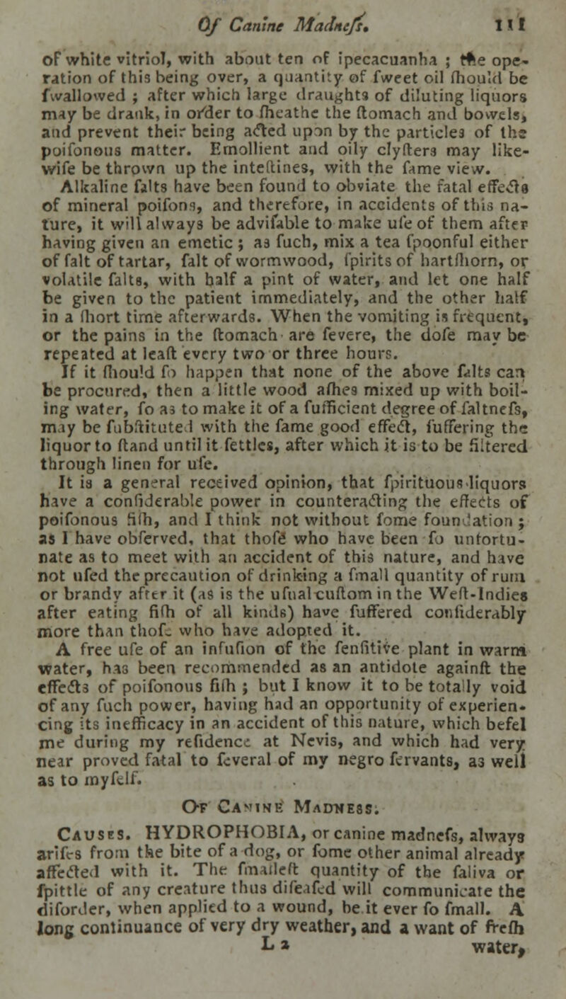 oF white vitriol, with about ten of ipecacuanha ; Reope- ration of this being over, a quantity of fweet oil mould be fwallowed ; after which large draughts of diluting liquors may be drank, in or^der to fheathe the ftomach and bowels, and prevent their being acted upon by the particles of the poifonous matter. Emollient and oily clyfters may like- wife be thrown up the inteltines, with the fame view. Alkaline falts have been found to obviate the fatal effects of mineral poifons, and therefore, in accidents of this na- ture, it will always be advifable to make ufe of them after having given an emetic ; as fuch, mix a tea fpoonful either of fait of tartar, fait of wormwood, fpirits of hartfhorn, or volatile falts, with half a pint of water, and let one half be given to the patient immediately, and the other half in a ihort time afterwards. When the vomiting is frequent, or the pains in the ftomach are fevere, the dofe may be repeated at leaft every two or three hours. If it fhould fo happen that none of the above falts cart be procured, then a little wood afhes mixed up with boil- ing water, fo as to make it of a fufficient degree of faltnefs, may be fubftituted with the fame good effect, fuffering the liquor to ftand until it fettles, after which it is to be filtered through linen for ufe. It is a general received opinion, that fpirituousliquors have a con(iderab!e power in counteracting the effects of poifonous filh, and I think not without fome foundation; as I have obferved, that thofe- who have been fo unfortu- nate as to meet with an accident of this nature, and have not ufed the precaution of drinking a fmall quantity of rum or brandy after it (as is the ufualcuftom in the Weft-Indies after eating fifh of all kinds) have fuffered confiderably more than thofe who have adopted it. A free ufe of an infufion of the fenfitive plant in warm water, has been recommended as an antidote againft the effects of poifonous fifth ; but I know it to be totally void of any fuch power, having had an opportunity of experien- cing its inefficacy in an accident of this nature, which befel me during my refidencc at Nevis, and which had very near proved fatal to fcveral of my negro fervants, as well as to myfdl. Of Camink Madness. Causes. HYDROPHOBIA, or canine madnefs, alway3 arifes from the bite of a dog, or fome other animal already affected with it. The fmaileft quantity of the faliva or fpittle of any creature thus difeafed will communicate the diforder, when applied to a wound, be it ever fo fmall. A long continuance of very dry weather, and a want of frefh L» water,