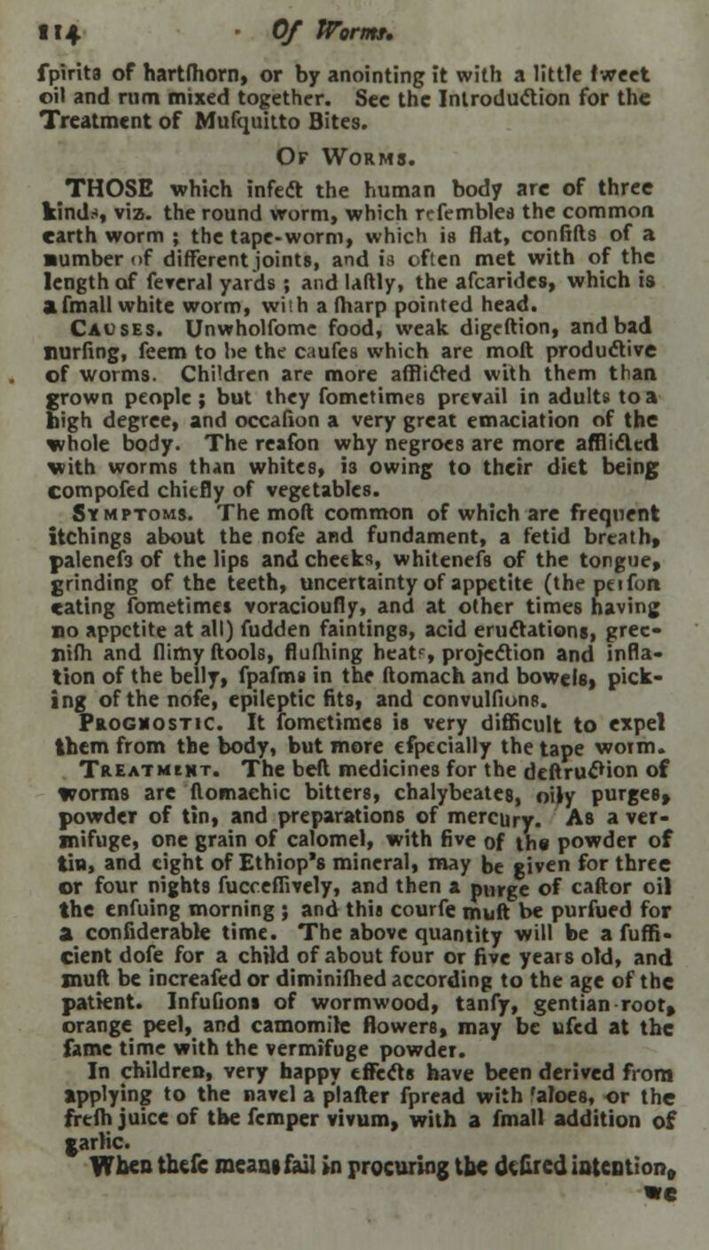 fpirits of hartfhorn, or by anointing it with a little tweet oil and rum mixed together. See the Introduction for the Treatment of Mufquitto Bites. Of Worms. THOSE which infect the human body are of three kinds, viz. the round worm, which refemblea the common earth worm ; the tape-worm, which is flat, confifts of a ■umber of different joints, and is often met with of the length of feveral yards ; and laftly, the afcarides, which is afmall white worm, wish a (harp pointed head. Causes. Unwholfomc food, weak digeftion, and bad Hurting, feem to he the caufes which are moft productive of worms. Children are more afflicted with them than grown people ; but they fometimes prevail in adults to a high degree, and occafion a very great emaciation of the whole body. The reafon why negroes are more afflicted with worms than whites, is owing to their diet being compofed chiefly of vegetables. Symptoms. The moft common of which are frequent itchings about the nofe and fundament, a fetid breathy palenef3 of the lips and cheeks, whitenefs of the tongue, grinding of the teeth, uncertainty of appetite (the peifon eating fometimes voracioufly, and at other times having no appetite at all) fudden faintings, acid eructations, prec- Xiifh and flimyftools, flufhing heatc, projection and infla- tion of the belly, fpafms in the ftomach and bowels, pick- ing of the nofe, epileptic fits, and convulfions. Prognostic. It fometimes is very difficult to expel them from the body, but more efpecially the tape worm. Treatment. The bed medicines for the deftrucfion of worms are flomaehic bitters, chalybeates, oily purges* powder of tin, and preparations of mercury. As a ver- mifuge, one grain of calomel, with five of the powder of tin, and eight of Ethiop's mineral, may be given for three or four nights fucceffively, and then a purge of caftor oil the enfuing morning ; and this courfe muft be purfued for a considerable time. The above quantity will be a fuffi- cient dofe for a child of about four or five years old, and muft be increafed or diminifhed according to the age of the patient. Infufions of wormwood, tanfy, gentian root, orange peel, and camomile flowers, may be ufed at the fame time with the vermifuge powder. In children, very happy effects have been derived from applying to the navel a p'l after fpread with 'aloes, or the freih juice of the femper vivum, with a fmall addition of garlic. When thefc means fail in procuring the dsfired intention, we