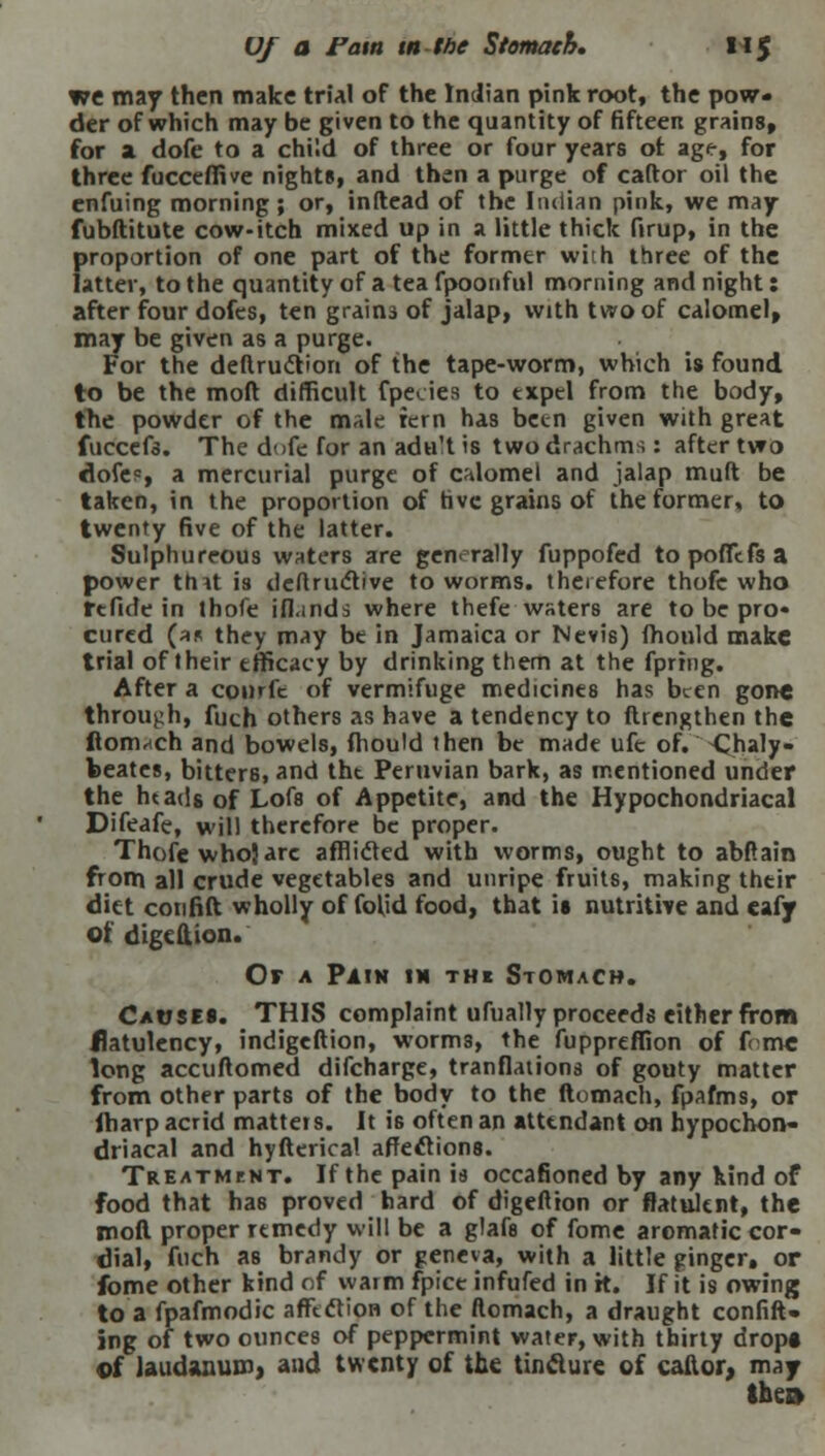 Uf a Fatn in the Stomach, 1*5 we may then make trial of the Indian pink root, the pow- der of which may be given to the quantity of fifteen grains, for a dofe to a child of three or four years ot age, for three fucceffive nights, and then a purge of caftor oil the enfuing morning; or, inftead of the Indian pink, we may fubftitute cow-itch mixed up in a little thick ftrup, in the proportion of one part of the former wiih three of the latter, to the quantity of a tea fpoonful morning and night: after four dofes, ten grain3 of jalap, with two of calomel, may be given as a purge. For the deftru&ion of the tape-worm, which is found to be the moft difficult fpedes to expel from the body, the powder of the male rem has been given with great fuccefs. The dofe for an adu't is two drachms: after two dofe0, a mercurial purge of calomel and jalap mult be taken, in the proportion of five grains of the former, to twenty five of the latter. Sulphureous waters are generally fuppofed topoffefsa power thit is deftriictive to worms, therefore thofe who ft fide in thofe iflands where thefe waters are to be pro* cured (as they may be in Jamaica or Nevis) mould make trial of their efficacy by drinking them at the fpring. After a conrft of vermifuge medicines has been gone through, fuch others as have a tendency to ftrengthen the ftomach and bowels, fhould then be made ufe of. -Chaly- beate!, bitterB, and tht Peruvian bark, as mentioned under the htads of Lofs of Appetite, and the Hypochondriacal Difeafe, will therefore be proper. Thofe who} arc afflicted with worms, ought to abftain from all crude vegetables and unripe fruits, making their diet cotifift wholly of folid food, that is nutritive and eafy of. digeftion. Or a Pain in the Stomach. Causes. THIS complaint ufually proceeds either from flatulency, indigeftion, worms, the fuppreffion of f< me long accuftomed difcharge, tranflations of gouty matter from other parts of the body to the ftomach, fpafms, or fharp acrid matters. It is often an attendant on hypochon- driacal and hyfterioal affections. Treatment. If the pain is occasioned by any kind of food that has proved hard of digeftion or flatulent, the moft proper remedy will be a glafs of fome aromatic cor- dial, fuch as brandy or geneva, with a little ginger, or fome other kind of warm fpice infufed in H. If it is owing to a fpafmodic affection of the ftomach, a draught confift- ing of two ounces of peppermint water, with thirty dropt cf laudanum} and twenty of the tinclure of caltor, may IhcB