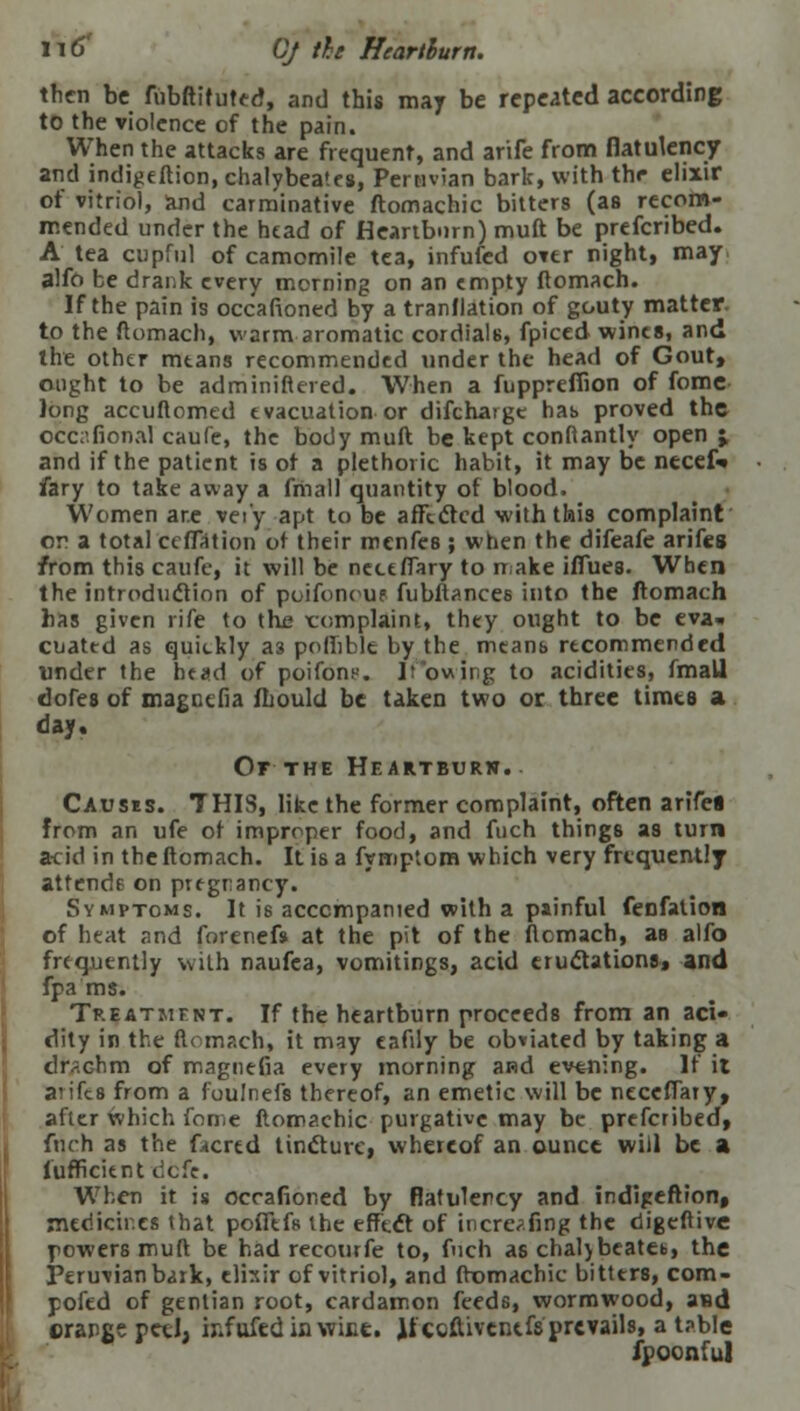 then be fiibftituted, and this may be repeated according to the violence of the pain. When the attacks are frequent, and arife from flatulency and indigeftion, chalybea'es, Peruvian bark, with the elixir of vitriol, and carminative ftomachic bitters (as recom- mended under the head of Heartburn) muft be prefcribed. A tea cupful of camomile tea, infufed over night, may alftt be drar.k every morning on an empty ftomach. If the pain is occafioned by a tranflation of gouty matter, to the ftomach, warm aromatic cordials, fpiced wines, and the other mtans recommended under the head of Gout, ought to be adminiftered. When a fuppreflion of fome long accuftomed evacuation or difchargc has proved the occafional caufe, the body muft be kept conftantly open j and if the patient is of a plethoric habit, it may be necef» fary to take away a final) quantity of blood. Women are vei'y apt to be affected with this complaint on a total reflation ot their menfes ; when the difeafe arifes from this caufe, it will be ncceffary to make iffues. When the introduction of poifonous fubftances into the ftomach has given rife to the xromplaint, they ought to be eva- cuated as quickly a3 polhble by the means recommended under the head of poifons. Ifowjng to acidities, fmall dopes of magnefia fhould be taken two or three timta a day. Or THE Heartburw. Causes. THIS, like the former complaint, often arifei from an ufe of improper food, and fuch things as turn acid in the ftomach. It is a fymptom which very frequently attends on pregnancy. Symptoms. It is accompanied with a painful fenfation of heat and forenefs at the pit of the ftomach, as alfo frequently with naufea, vomitings, acid eructations, and fpa ms. Treatment. If the heartburn proceeds from an aci- dity in the ftomach, it may eafily be obviated by taking a clr*chm of magnefia every morning and evening. If it antes from a foulnefs thereof, an emetic will be neceffaty, after which fome ftomachic purgative may be prefcribed, fuch as the facred tincture, whereof an ounce will be a lufficient defc. When it is occafioned by flatulency and indigeftion, medicines that pofftfs the effect of incre^fing the digeftive powers muft be had recourfe to, fuch as chaljbeatet,, the Peruvian b^rk, elixir of vitriol, and ftomachic bitters, com- pofed of gentian root, cardamon feeds, wormwood, asd orange petl; ir.fufedinwict. Jiccftivcntfs prevails, a table fpoonful