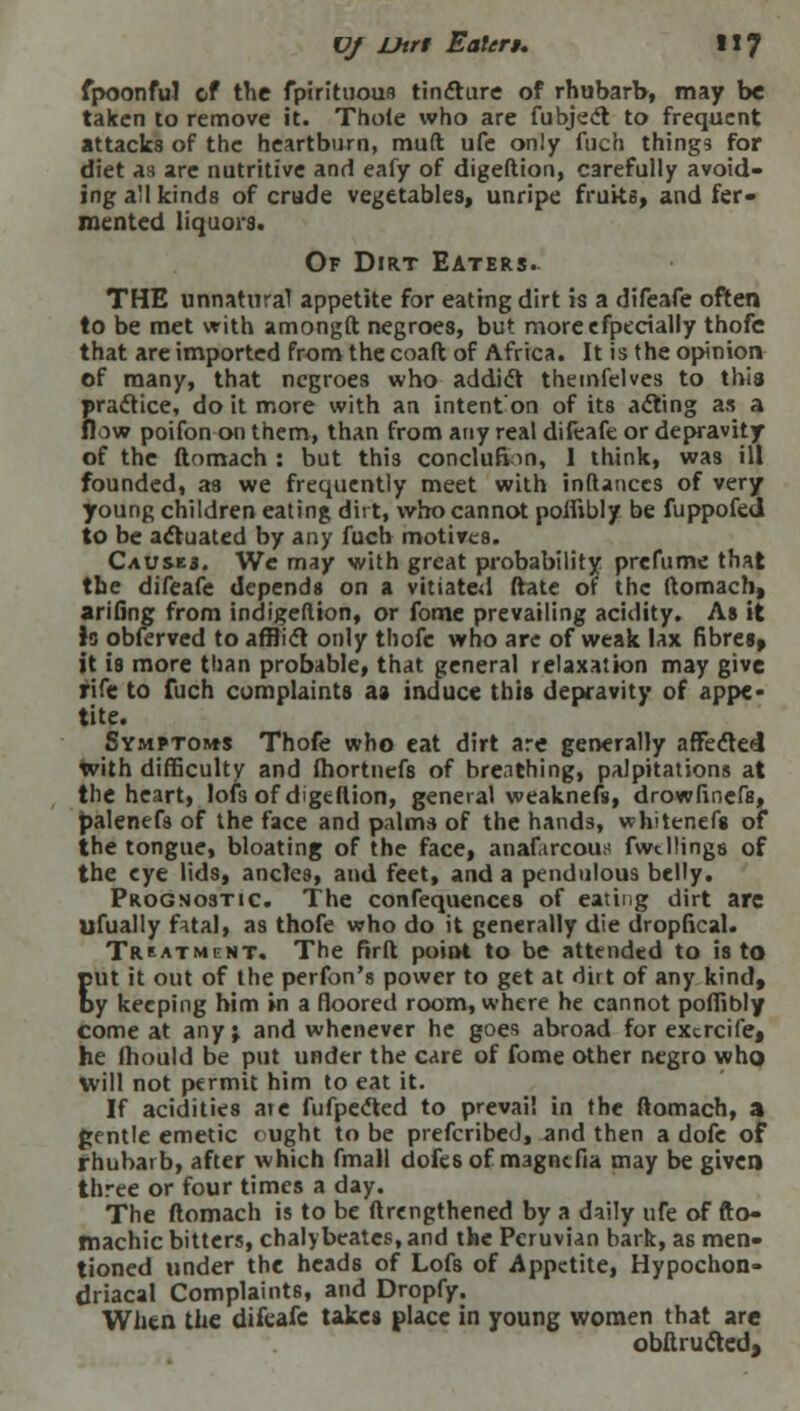 fpoonfuJ of the fpirituous tincture of rhubarb, may be taken to remove it. Thole who are fubject to frequent attacks of the heartburn, mult ufe only fuch things for diet as are nutritive and eafy of digeftion, carefully avoid- ing all kinds of crude vegetables, unripe fruks, and fer- mented liquors. Of Dirt Eaters. THE unnatural appetite for eating dirt is a difeafe often to be met with amongft negroes, but moreefpecially thofc that are imported from the coaft of Africa. It is the opinion of many, that negroes who addict themfelves to this practice, do it more with an intenton of its acting as a flow poifon on them, than from any real difeafe or depravity of the ftomach : but this conclufion, 1 think, was ill founded, as we frequently meet with inftanccs of very young children eating dirt, who cannot poifibly be fuppofed to be actuated by any fuch motives. Causes. We may with great probability prefume that the difeafe depends on a vitiated ftate of the ftomach, arifing from indigeflion, or fome prevailing acidity. As it is obferved to affli<ft only thofc who are of weak lax fibres, it is more tlian probable, that general relaxation may give rife to fuch complaints as induce this depravity of appe- tite. Symptoms Thofe who eat dirt are generally affected with difficulty and fhortnefs of breathing, palpitations at the heart, lofs of digeftion, general weaknefs, drowfinefs, palenefs of the face and palms of the hands, whitenefs of the tongue, bloating of the face, anafarcous fwtllings of the eye lids, ancles, and feet, and a pendulous belly. Prognostic. The confequences of eating dirt are ufually fatal, as thofe who do it generally die dropfical. Treatment. The firft point to be attended to is to put it out of the perfon's power to get at dirt of any kind, by keeping him in a floored room, where he cannot poffibly come at any j and whenever he goes abroad for excrcife, he ihould be put under the care of fome other negro who will not permit him to eat it. If acidities ate fufpected to prevail in the ftomach, a gentle emetic * ught to be prefcribed, and then a dofc of rhubarb, after which fmall dofes of magncfia may be given three or four times a day. The ftomach is to be ftrengthened by a daily ufe of fto- machic bitters, chalybeates, and the Peruvian bark, as men- tioned under the heads of Lofs of Appetite, Hypochon- driacal Complaints, and Dropfy. When the difeafe takes place in young women that are obflrucled,