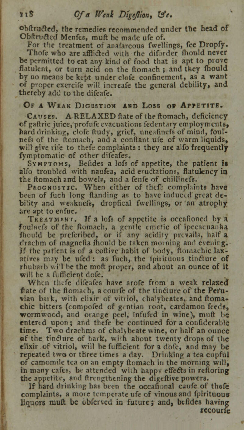 11$ Of a Weal Digejion, life. obftrufted, the remedies recommended under tbe head of Obftructed Menfes, mult be made ufe of. For the treatment of anafarcous fwelling3, fee Dropfy. Thofe who are afflicted with fhe diforder fhould never be permitted to eat any kind of food that is apt to prove flatulent, or turn acid on the ftomach ; and they fhould by no means be kept under clofe confinement, as a want of proper exercife will increafc the general debility, and thereby add to the difeafe. Of a Weak Dicestiom awd Loss o» Appetite. Causes. A RELAXED ftate of the ftomach, deficiency of gaftric juice, profufe evacuations fedentary employments, hard drinking, clofe ftudy, grief, nneafinefs of mind, foul- refs of the ftomach, and a conftant ufe of warm liquids, will give rife to thefe complaints: they are alfo frequently fymptomatic of other difeafes. Symptoms, Befides a lofs of appetite, the patient is alfo troubled with naufea, acid eructation?, flatulency in the ftomach and bowel?, and a fenfe of chillintfs. Prognostic. When either of thef: complaints have been of fuch long (landing as to have induced great de- bility and weakneis, dropfical fwellings, or an atrophy are apt to enfue. Treatment. If a lofs of appetite is occafioned by a foulnefs of the ftomach, a gentle emetic of ipecacuanha fhould be prefcribed, or if any acidity prevails, half a drachm of magnefia fhould be taken morning and evenirg. If the patient is of a coftive habit of body, ftoinachic lax- atives may be ufed : as fuch, the fpirituous tincture of rhubarb v. i 1 be the moft proper, and about an ounce of it will be a fufficient dofe. When thefe difeafes have arofe from a weak relaxed fate of the ftomach, acourfe of the tincture of the Peru- vian bark, with elixir of vitriol, cha'ybeatts, and ftoma- chic bitters (compofed of g. ntian root, cardamon feeds, wormwood, and orange ptel, infuftd in wine), muft be entered upon; and thefe be continued for a confiderable time. Two drachm? of chalybtate wine, or half an ounce ©f the tincture of bark, wih about twenty drops of the elixir of vitriol, will be fufficient for a dofe, and may be repeated two or three times a day. Drinking a tea cupful of camomdc tea on an empty ftomach in the morning will, in many cafes, be attended wiih happv effects in rciloring the appetite, and ftrengthening the digtftive powers. If hard drinking has been the occafunal cjufe of thefe complaints, a more temperate ufe of vinous and fpirituous Iiquor6 muft be obferved in future; and, btfides having recourie