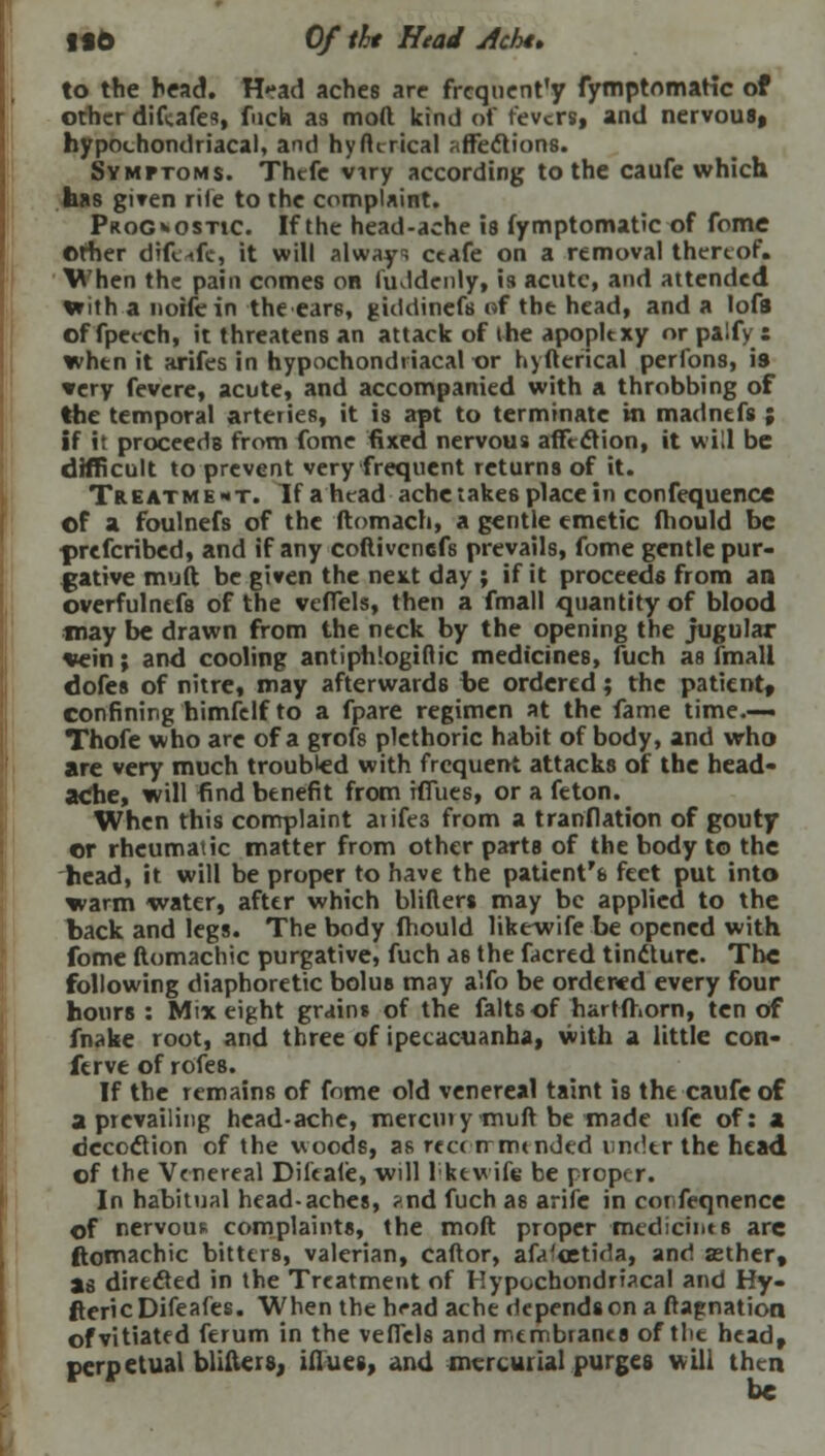 ISO Of tht Head Acht> to the head. H*ad aches are frequency fymptomatic of other diftafes, fuch as mod kind of revtrs, and nervous, hypochondriacal, and hyfkrical affections. Symptoms. Thcfe vuy according to the caufe which has given rile to the complaint. Prognostic. If the head-ache is fymptomatic of fome Other difeafe, it will always ceafe on a removal thereof. When the pain comes on fuddenly, is acute, and attended With a noifein theear6, giddinefs of the head, and a lofs of fpecch, it threatens an attack of the apoplexy or palfy: when it arifes in hypochondriacal or hyfterical perfons, is very fevere, acute, and accompanied with a throbbing of the temporal arteries, it is apt to terminate in madnefs ; if it proceeds from fome fixed nervous affection, it will be difficult to prevent very frequent returns of it. Treatment. If ahead ache takes place in confequence of a foulnefs of the ftomach, a gentle emetic fhould be prefcribed, and if any coftivenefs prevails, fome gentle pur- gative muft be given the next day ; if it proceeds from an overfulnefs of the veffels, then a fmall quantity of blood may be drawn from the neck by the opening the jugular vein; and cooling antiphlogiflic medicines, fuch as fmall dofes of nitre, may afterwards be ordered; the patient, confining himfelf to a fpare regimen at the fame time.— Thofe who are of a grofs plethoric habit of body, and who are very much troubled with frequent attacks of the head- ache, will find benefit from iffues, or a feton. When this complaint atife3 from a tranflation of gouty or rheumatic matter from other parts of the body to the head, it will be proper to have the patient'e feet put into warm water, after which blifters may be applied to the back and legs. The body fhould likewife be opened with fome ftomachic purgative, fuch as the facred tincture. The following diaphoretic bolus may alfo be ordered every four hours : Mix eight grains of the faltsof hartfhorn, ten of fnake root, and three of ipecacuanha, with a little con- ferve of rofes. If the remains of fome old venereal taint is the caufe of a prevailing head-ache, mercuiymuft be made ufe of: a decoclion of the woods, as rcc< rrmtnded under the head of the Venereal Difcafe, will lktwife be proper. In habitual head-aches, ?nd fuch as arife in corfeqnence of nervous complaints, the molt proper mediant 6 arc ftomachic bitters, valerian, caftor, afa'cetida, and asther, as directed in the Treatment of Hypochondriacal and Hy- ftericDifeafes. When the head ache depends on a flap nation of vitiated ferum in the vefiels and membranes of the head, perpetual blifters, iflues, and mercurial purges will then be