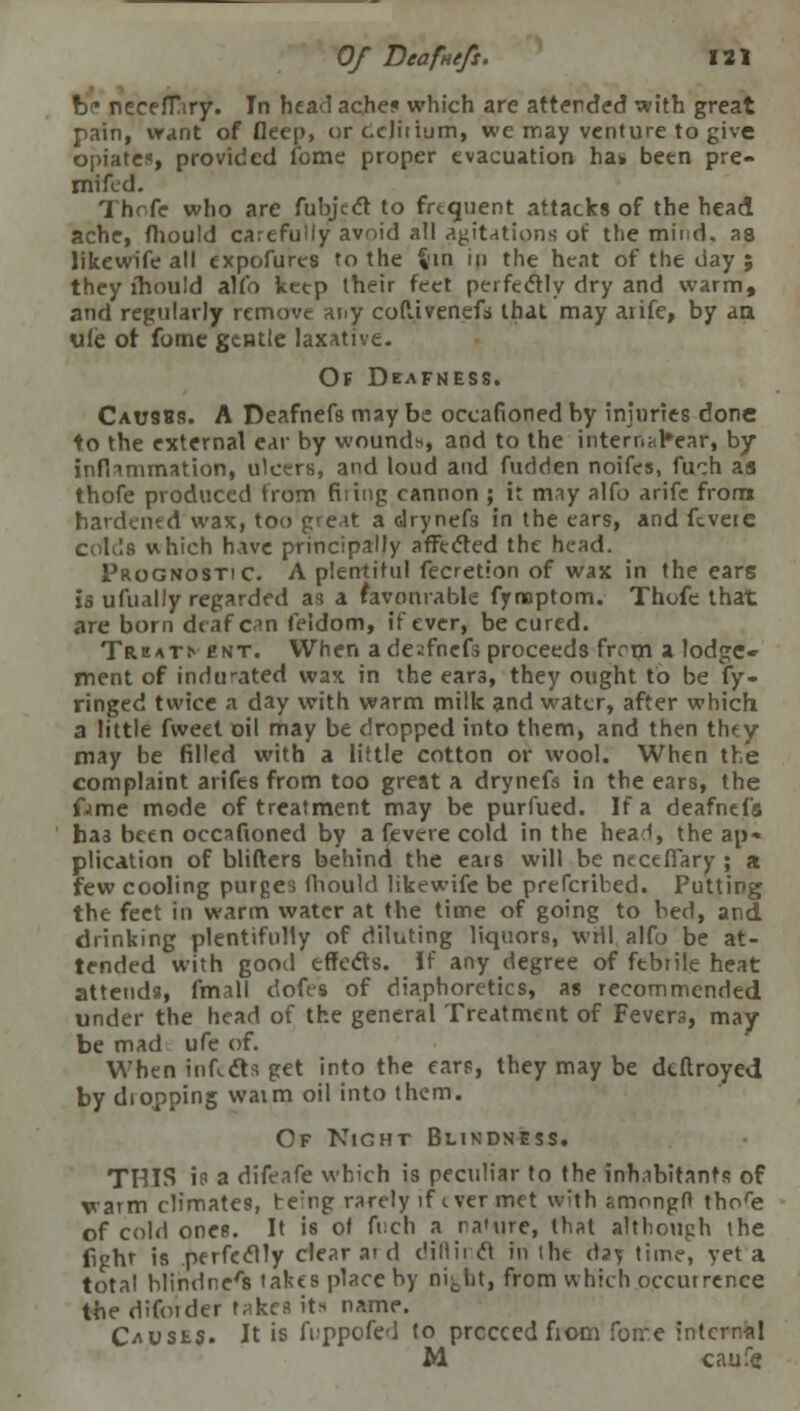 be necefTary. In head ache? which are attended with great pain, want of deep, or delirium, we may venture to give opiate*, provided feme proper evacuation ha* been pre- mifed. Thofe who are fubject to frtqtient attacks of the head ache, fhould carefully avoid all attritions of the mind, as likewife all cxpofures to the %'in in the heat of the day ; they fhould alio ketp their feet perfectly dry and warm, and regularly remove any codivenefi that may atife, by an. ufc ot fome gentle laxative. Of Deafness. Causes. A Deafnefs may be occafioned by injuries done to the external ear by wound*, and to the intem^ear, by inflammation, ulcers, and loud and fudden noifes, fuch as thofe produced from filing cannon ; it may alfo arife from hardened wax, too great a drynefs in the ears, and ftvete colds which have principally affected the head. Prognostic. A plentiful fecretion of wax in the ears is ufually regarded as a favourable fynoptom. Thofe that are born deaf can feidom, if ever, be cured. Trmtn ent. When ade?.fnefs proceeds from a lodge- ment of indirated wax in the ear3, they ought to be fy- ringed twice a day with warm milk and water, after which a little fweet oil may be dropped into them, and then they may he filled with a little cotton or wool. When the complaint arifes from too great a drynefs in the ears, the fame mode of treatment may be purfued. If a deafnefa has been occafioned by a fevere cold in the head, the ap- plication of blifters behind the ears will be neceflary ; a few cooling purges fhould likewife be prefcribed. Putting the feet in warm water at the time of going to bed, and drinking plentifully of diluting liquors, will alfo be at- tended with good effects. If any degree of ftbrile heat attends, fmall dofes of diaphoretics, as recommended under the head of the general Treatment of Fevers, may be mad ufe of. When infects get into the ear?, they may be deftroyed by diopping waim oil into them. Of Night Blindness. THIS is a difeafe which is peculiar to the inhabitants of warm climates, re:ng rarely if t ver met with f.mongft thore of cold ones. It is of fiich a nature, that although the fighr is perfectly clear ar d c'illirct in the daj time, yet a total blindness takes place by nij-iit, from which occurrence the difotder takes it* name. Crusts. It is A.-ppofed to proceed fiom foire internal M caufe