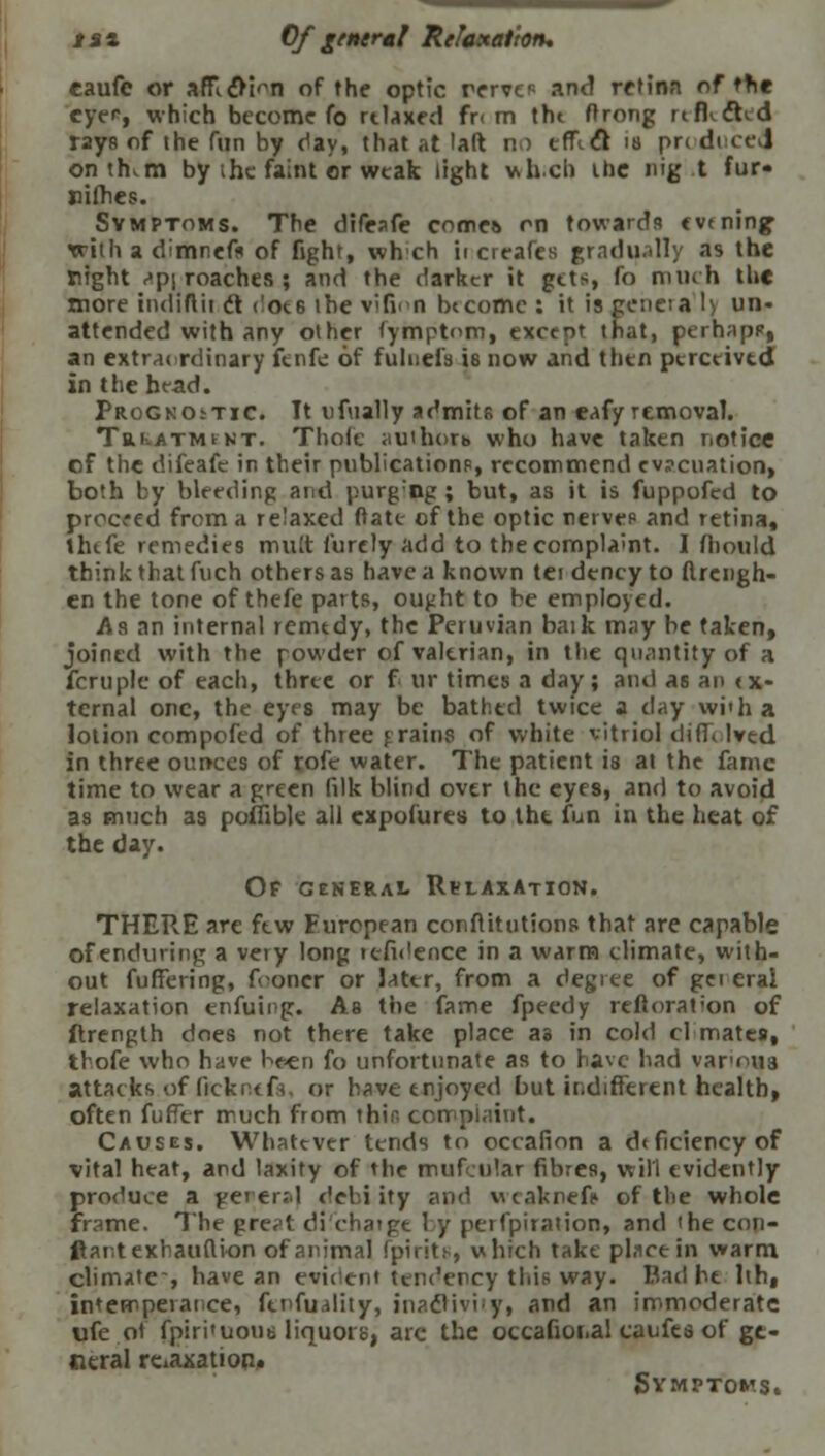 tax Of general Relaxation. caufe or afflfli^n of the optic rerve? and rttinn of the eyer, which become fo rtlaxed fr< m tht firong rtfKcled rays of the fun by day, that at laft m efTiCl ia pn duced ontrKm by ihe faint or weak light v>hch ihe nig t fur* nifhes. Symptoms. The difeafe cnm« rn towards evening with a dimnefs of fight, wh'ch ii creafes gradually as the right <>p\ roaches ; and the darker it gets, fo much the more indiftii t\ rloce ihe vifim Income : it is geneta !> un- attended with any other tymptnm, except that, perhapp, an extrai rdinary fenfe of fulnefa is now and then perceived in the head. Prognostic. It ufiially admits of an eafy removal. Trkatmfkt. Thofc authoxt who have taken notice of the difeafe in their publication?, recommend ev?cuation, both by bleeding and purg;ng ; but, as it is fuppofed to proceed from a relaxed ftate of the optic nerve? and retina, thtfe remedies mult furely add to the complaint. I fhould think that fuch others as have a known tei dency to flrengh- en the tone of thefe parts, ought to be employed. As an internal remedy, the Peruvian baik may be taken, joined with the powder of valerian, in the quantity of a fern pic of each, three or f ur times a day; and as an <x- tcrnal one, the eyes may be bathed twice a day with a lotion compofed of three f rains of white vitriol diffi lved in three ounces of rofe water. The patient is at the fame time to wear a green filk blind over the eyes, and to avoid as much as poffibk all cxpofures to the fun in the heat of the day. Of general Relaxation. THERE are few European conftitutions that are capable of enduring a very long tefh'ence in a warm climate, with- out fuffering, fooner or later, from a degree of gei eral relaxation enfuii-g. As the fame fpeedy restoration of ftrength does not there take place as in cold cl mates, tbofe who have been fo unfortunate as to have had variola attacks.of ficknerV or have enjoyed but indifferent health, often fuffer much from thir, complaint. Causes. Whatever tends to occafion a deficiency of vital heat, and laxity of the mufcular fibres, will evidently produce a gei er:.l debi ity and weaknefe of the whole frame. The great di'chatge by perfpiration, and 'he con- ftaritexhauftion of animal fpirits, which take place in warm climate, have an evident tendency this way. Bad he hh, imempeiai ce, finfujlity, inactivity, and an immoderate ufe of fpiri'uous liquors, are the occafioi.al caufes of ge- neral relaxation. Symptoms.