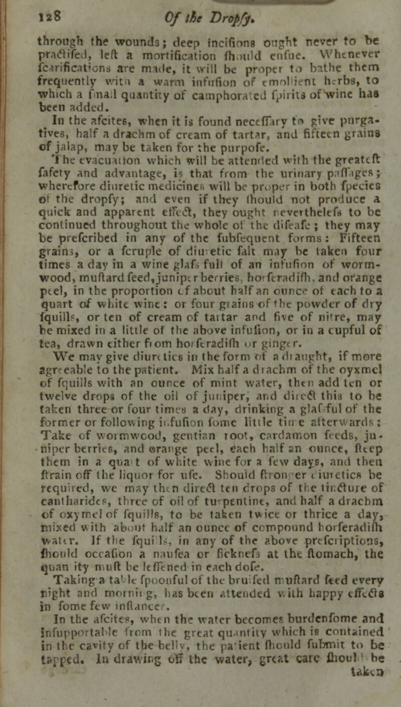 through the wounds; deep incifions ought never to be praclifed, left a mortification fhould entile. Whenever icarificat'ens are made, it will be proper to b?.the them frequently with a warm infufion of* emollient hrrbs, to which a fna;l quantity of camphorated fpiiits of wine has been added. In the afcites, when it is found neceffary to give purga- tives, half a drachm of cream of tartar, and fifteen grains of jalap, may be taken for the purpofe. The evacuation which will be attended with the greatclt fafety and advantage, i* that from the urinary paffiges; wherefore diuretic medicines will be proper in both fpecies of the dropfy; and even if they Ihould not produce a quick and apparent effect, they ought reverthelefs to be continued throughout the whole ot the difeafe ; they may be prefcribed in any of the fubfequent forms: Fifteen grains, or a fcruple of diuretic fait may be taken four times a day in a wine glafs full of an infufion of worm- wood, muftard feed,junips r berries, horferadim, and orange ptel, in the proportion efabout half an ounce ot each to a quart of white wine : or four grains of the powder of dry fquill?, or ten of cream of taitar and five of nitre, may be mixed in a little of the above infufion, or in a cupful of tea, drawn cither fiom hoiferadilh or ginger. We may give diuretics in the form of a di aught, if more agrr eab'e to the patient. Mix half a diachm of the oyxmel of fquills with an ounce of mint water, then add ten or twelve drops of the oil of juniper, and direct this to be taken three or four times a day, drinking a glaf-ful of the former or following ii.fufi:>n fume little tine afterwards: Take of wormwood, gentian root, cardamon feeds, ju« • niper berries, and orange peel, each half an ounce, fteep them in a qua t of white wine for a few days, and then ftrain off the liquor for ufe. Should fhor. er < iuretics be required, we may thm direct ten drops of the tincture of cantharides, three of oil of turpentine, and half a drachm of oxymelof fquills, to be taken twice or thrice a day, mixed with about half an ounce of compound horferadifh watir. ]f the fqui Is, in any of the above prescriptions, fhould occafion a naufea or ficknefi at the ftomach, the quan ity nuift be feffened in eachdofe. Taking a ta1- le fpoonful of the bruifed muflard feed every night and morning, has been attended with happy effects in fome few inftancef. In the afcites, when the water becomes burdenfome and infupportable from the great quantity which is contained in the cavity of the belly, the paient fhould fubmit to be tapped. I drawing off the water, great care flioul be Ukca