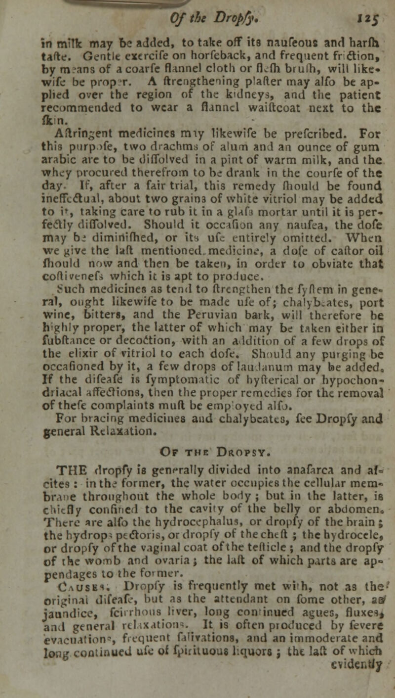 in milk may be added, to take off its naufeous and harfh tafte. Gentle exercife on horfeback, and frequent fr ftion, by m?ans of a coarfe flannel cloth or fkfh bruih, will like- wife be prop t. A ftrengthening plafter may alfo be ap- plied over the region of the kidneys, and the patient recommended to wear a flannel waiftcoat next to the fkm. Aftringent medicines miy likewife be prefcribed. For this purp>fe, two drachms of alum and an ounce of gum arabic are to be ilifiblved in a pint of warm milk, and the whey procured therefrom to be drank in the courfe of the day. If, after a fair trial, this remedy fliould be found ineffectual, about two grains of white vitriol may be added to it, taking care to rub it in a glafa mortar until it is per- fectly diffblved. Should it occafion any naufea, the dofe may be diminifhed, or its ufe entirely omitted. When we give the laft mentioned, medicin..*, a dofe of caftor oil fliould now and then be taken, in order to obviate that collivenefs which it is apt to produce. ^uch medicines as tend to ftrengthen the fyflem in gene- ral, ought likewife to be made uie of; chalybcates, port wine, bitters, and the Peruvian bark, will therefore be highly proper, the latter of which may be taken either in fubftance or decoction, with an addition of a few drops of the elixir of vitriol to each dofe. Should any purging be occafioned by it, a few drops of laudanum may be added,, If the difeafe is fymptomatic of hyfterical or hypochon- driacal affections, then the proper remedies for the removal of thefe complaints muft be emp'oyed aifj. For bracing medicines and chalybcatts, fee Dropfy and general Relaxation. Of the Dropsy. THE dropfy is generally divided into anafarca and af= cites: in the former, the water occupies the cellular mem- brane throughout the whole body ; but in the latter, is chiefly confined to the cavity of the belly or abdomen. There are alfo the hydrocephalus, or dropfy of the brain ; the hydrops pectoris, or dropfy of the chtft ; the hydrocele, or dropfy of the vaginal coat of the tefticle ; and the dropfy of the womb and ovaria; the laft of which parts are ap= pendages to the former. Cause*; Dropfy is frequently met with, not as the-' original difeafe, but as the attendant on fome other, aa1 jaundice, fcirrhous liver, long continued agues, fluxes* and general relaxations. It is often produced by fevere evacuation?, frequent falivations, and an immoderate and long continued ufc of fpirituous liquors j the laft of which evidently