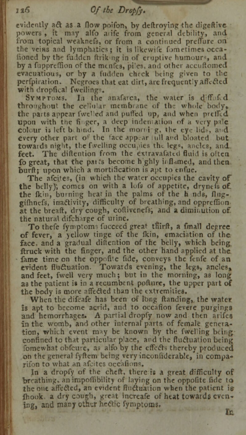 evidently act as a flow poifon> by deftroytng the digeftive powers , it may alfo aiife from general debility, and from topical weaknefs, or from a continued pre flu re on the veins and lymphatics; it is likewife fometimes occa- iioned by tht fu.ldcn fhik ng in of eruptive humour*, and by a fnpprcffion of the mtnfes, pi'es, and other accuftomed evacuatious, or by a fndden check bting given to tlic perfpiration. Negroes that eat dirt, are frequently affected with dropfkal fwciling. Symptoms. In the anafarca, the water is dtT fd thro'i^hout the cellular membrane of the whole body, the parts appear fwt'ed and puffed up, and when prtffld upon with trie fi per, a deep indentation of a very pile Colour is left behind. In the morni~g, the eye lidi-, a'd every other part o^'the face appear i till and bloated but towards night, the f.vclling occupies the legs ancles, and feet. The diflention from the extravafated fluid is often fb great, that the pat;s become h ghly ii.fi.imed, and then, burft; upon which a mortification is apt to tnfue. The afcifes (in which the water occupies the cavity of the belly); comes on with a lofs of appetite, drynefs of. the fkin, burning hear in the palms of the h nde, flng- gt'fhnefs, inactivity, difficulty of breathing, and oppreffion at the breaft, dry cough, coflivenefs; and a diminution of. the natural difcharge of urine. To thefe fymptorm fucceed great tfiirft, a fmall depree of fever, a yellow tinge of the fkin, emaciation of the face, and a gradual diflention of the belly, which being ftruck with the finger, and the other hand applied at the fame time on the oppofite fide, conveys the fenfe of an evident fluctuation. Towards evening, the legs, ancles, and feet, fwell very much; but in the morning, as long as the patient is in a recumbent poflure, the upper part of the body is more affected than the extremities. When the difeafe has been of Ibng ftanding, the water is apt to become acrid, and to occafion fevere purgings and hemorrhages. A partial dropfy now and then arifes in the womb, and other internal parts of female genera- tion, which event may be known by the fweFing being confined to that particular place, and the fluctuation being fomewhat obfeure, as alfo by the effects thereby produced on the general fyftem being very inconfiderable, in compa- rifon to what an afcites occafion1:. In a dropfy of the cheft, there is a great difficulty of breathing, animpoffibility of laying on the oppofite fide to the one affected, an evident fluctuation when the patient \s fhook. a dry cough, great increafe of heat towards even- ing, and many othtr hectic fymptoms. Ic