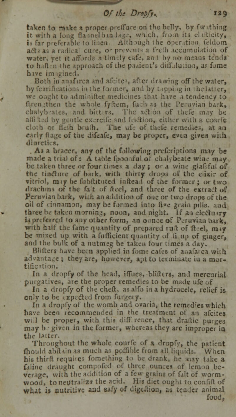 taken to make a proper prefifure on the belly, by fwrithing it with a long flannel bin lage, wa ch, from its el illicit/, is far preferable to linen Although the operation feldom a<5tia cine, o* prevents a frefh accumulation of water, yet it affords a timly tafe, an I by no meant tends to hift.n the approach of the paaieni's diffJluuon, a? fome hive im igined, Both in anafirca and afe'te-, after drawing off the water, by Petrifications in the former, and b/ tappi igin 'he latter, we ought to adminifter medicines that hare a tendency to ilren;then the whole fyftem, fuch a3 the Peruvian bark, Vates, and bitters. The action of thefe may be aifi'ted by gentle exercifc and friction, either with a coarfc cloth or fkfh bruih. The ufe of thefe remedies, at ao early ftage of tiie difeafe, may be proper, even give/i wiih diuretics. A j a bracer, any of the following prescriptions may be made a trial of: A table fpoo .ful of ch dj bcite wine may be taken three or four time* a day ; o^ a wine glaf fnl of trie tincture of bitk, with thirty drops of the erinir of vitriol, miy be fiibftitnted infteal of the former; or two drachms of the fat of ft eel, and three of the extraet of Peruvian bark, with an addition of one or two drops of the oil of cinnamon, may be formed into fj»e grain pills, and three he taken morning, noon, and night. If an electuary is preferred to any other form, an ounce of Peruvian bark, with half the fame quantity of prepared ru:t of ft'el, raiy be mixed up with a fufficient qiantity of 11 up of ginger, and the bulk of a nutmeg be takeu four times a day. Bhfters have been applied in form cafes of anafarca with advantage; they are, however, apt to terminate iu a mor- tification. In a dropfy of the head, itTucs, blifters, and mercurial purgatives, are the proper remedies to be made ufe of In a dropfy of the cheft, as alfo in a hydrocele, relief is only to be expected from furgeiy. In a dropfy of the womb and ovaria, the remedies which have been recommended in the treatment of an afcites will be proper, with this diff rence, that dradic purges may b ■ given in the former, whereas they are improper in the latter. Throughout the whole courfe of a dropfy, the patient fhould abtlain as much as poffible from all liquids. When his third requites fomething to be drank, he siay take a faiine draught composed of thrte ounce* of lemon be- verage, with the addition of a few grains of fait of worm- wood, to neutralize the acid. His diet ought to conlift of what is nutritive and aafy of digcAion, as tender animal food,