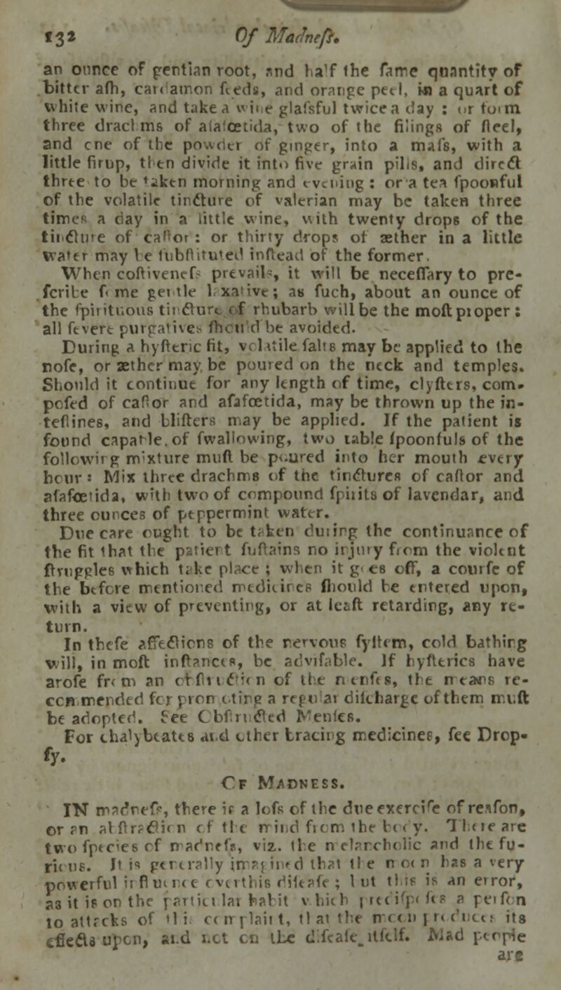 13* Of Marine ft. an ounce of gentian root, and ha'f the fame quantity of bitter afh, can amon feeds, and orange pet I, wi a quart of white wine, and take a wine glafsful twice a day : or toim three dract ms of alalcetida, two of the filings of fleel, and cne of the powdet of ginger, into a mafs, with a little firup, tl en divide it into five grain pilis, and direct three to be 'iken morning and evening : or a tea fpoowful of the volatile tincture of valerian may be taken three time* a day in a little wine, with twenty drops of the tincture ofcafior': or thirty drops of aether in a little water may \ e fubftitu'ed inftead of the former. When coftivenefs prevail-, it will be neceffary to pre- fcrile f me get tie laxative; as fuch, about an ounce of the fpirituous tincture of rhubarb will be the moftptoper : all fevere purgative* fhoti d be avoided. During a hyfteric fit, vrlilile falte may be applied to the nofe, or aether may be pouted on the ntck and temples. Should it continue for any length of time, clyfters, com. pofed of cafior and afafoetida, may be thrown up the in- teflines, and blifters may be applied. If the patient is found capaHe.of fwallowing, two table fpoonfuls of the followirg nvxture muft be p<.ured into her mouth every hour « Mix three drachms of the tinctures of caftor and afafoetida, with two of compound fpiiits of lavendar, and three ounces of peppermint water. Due care cught to be trken duiirg the continuance of the fit that the patiert fuftains no injury firm the violent ftrnggles which t;ke pl^ce ; when it g' es off, a courfe of the before mentioned medicines fhould he entered upon, with a view of preventing, or at leaft retarding, any re- turn. In thefe affections of the nervous fyltcm, cold bathing will, in moft inftances, be acivifnble. If hyfteries have arofe fr< m an crfiic;(ii of the ntnfts, the n ears re- ccn.mended foj-pron itirp a regular dilcharge of them muft be adopted. Fee Cbfrtcted denies. For thalybeates ai.d ether tracing medicines, fee Drop- €f Madness. IN mae'reft, there if a lofs of the due exercise of resfon, or rn slftr?clirn cf the rrind from the boc'y. There are twofpeciesrf nadr.efV, viz. the rrelarcholic and the fu- r'n us. Jt is generally inrj ii^ d that tie n o< n has a very powerful irfl lit net cverthis diftafe ; I ut this is an error, a3 it is on the particilar habit vhich prtcifp< fts a reifm to attrcks of >li. ccmplaii t, tl at the mccii f rcdncti its efie&s pen, aid net en the difcafe.ilfelf. Mad people are